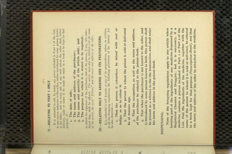 II.—RELATING TO PART 1 ONLY. It is unlawful to sell, by retail, any poison included in Part 1 of the List, to any person unknown to the seller, unless introduced by some person known to the seller; and on every sale of any such article the seller shall, before delivery, make or cause to be made an entry in a book to be kept for that purpose, of— 1. The date of sale; 2. The name and address of the purchaser; 3. The name and quantity of the article sold ; and 4. The purpose for which it is stated to be required; to which the signature of the purchaser, and of the person, if any, who intro- duced him, shall be affixed. The article must also be labelled with the name of the article, the word  Poison,''^ and the name and address of the seller, III.—RELATING ONLY TO ARSENIC AND ITS PREPARATIONS. It is unlawful to sell Arsenic or any of its preparations, unless, in a'ldition to all the foregoing regulations, the following provisions of the Arsenic Act be also observed :— 1. That the poison, if colourless, be mixed with soot or indigo, so as to colour it. 2. That the person to whom the poison is sold or delivered be of mature age. 3. That the occupation, as well as the name and address, of the purchaser be entered in the poison-book. 4. That when the purchaser is not known to the seller, and is introduced by some person known to both, this person shall be present as a witness to the the transaction, and shall enter his name and address in the poison=book. DISPENSING. None of the foregoing regulations apply to any article when forming part of the ingredients of any medicine dispensed by a Registered Chemist and Druggist; but it is necessary, if a medicine contain a poison included in Part i or Part 2 of the List, that the ingredients of the medicine, together with the name of the person to whom it is sold or delivered, be entered in a book kept for that purpose {Prescription-Book), and that the name and address of the seller be attached to the medicine.