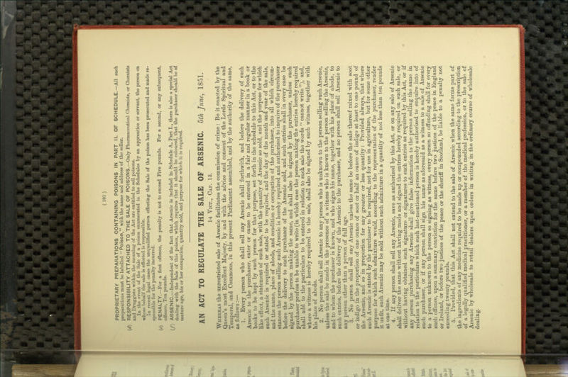 PROPRIETARY PREPARATIONS CONTAINING POISONS IN PART II. OF SCHEDULE.—All such preparations must be labelled  Poison, with the name and address of the seller. (</) RESPONSIBILITY ATTACHED TO THE SALE OF POISONS.—Only Pharmaceutical Chemists, or Chemists and Druggists within the meaning of the Act are entitled to sell poisons. In the event of the Sale of a poison enumerated iu the Schedules by an apprentice or servant, the person on whose behalf the sale is effected is responsible. In recent legal cases the unqualified person effecting the Sale of the poison has been prosecuted and made re- sponsible for the penalty incurred. {e) PENALTY.—For a first offence, the penalty is not to exceed Five pounds. For a second, or any subsequent, offence, Ten pounds. {f) ARSENIC.—Independent of the fact that Arsenic is included in Schedule A, Part I., there is also a special Act dealing with the Sale of this poison, which requires that it should be coloured, that the purchaser should be of mature age, his or her occupation, quantity sold, and purpose for which it is required. AN ACT TO REGULATE THE SALE OF ARSENIC. 5th June, 1851. 14 YiCT., Cap. 13. Whereas the unrestricted sale of Arsenic facilitates the commission of crime : Be it enacted by the Queen's most Excellent Majesty, by and with the advice and consent of the Lords Spiritual and Temporal, and Commons, in this present Parliament assembled, and by the authority of the same, as follows:— 1. Every person who shall sell any Arsenic shall forthwith, and before the delivery of such Arsenic to the purchaser, enter or cause to be entered in a fair and regular manner in a book or books to be kept by such person for that purpose, set forth in the schedule to this Act, or to the like effect, a statement of such sale, with the quantity of Arsenic so sold, and the purpose for which such Arsenic is required or stated to be required, and the day of the month and year of the sale, and the name, place of abode, and condition or occupation of the purchaser, into all which circum- stances the person selling such Arsenic is hereby required and authorized to inquire of the purchaser before the delivery to such purchaser of the Arsenic sold, and such entries shall in every case be signed by the person making the same, and shall also be signed by the purchaser, unless such purchaser profess to be unable to write (in which case the person making the entries hereby required shall add to the particulars to be entered in relation to such sale the words  cannot write), and, where a witness is hereby required to the sale, shall also be signed by such witness, together with his place of abode. 2. No person shall sell Arsenic to any person who is unknown to the person selling such Arsenic, unless the sale be made in the presence of a witness who is known to the person selling the Arsenic, and to whom the purchaser is known, and who signs his name, together with his place of abode, to such entries, before the delivery of the Arsenic to the purchaser, and no person shall sell Arsenic to any person other than a person of full age. 3. No person shall sell any Arsenic unless the same be before the sale thereof mixed with soot or indigo in the proportion of one ounce of soot or half an ounce of indigo at least to one pound of the Arsenic, and so in proportion for any greater or less quantity: Provided always, that where such Arsenic is stated by the purchaser to be required, not for use in agriculture, but for some other purpose for which such admixture would, according to the representation of the purchaser, render it unfit, such Arsenic may be sold without such admixture in a quantity of not less than ten pounds at one time. 4. If any person shall sell any Arsenic, save as authorized by this Act, or on any sale of Arsenic shall deliver the same without having made and signed the entries hereby required on such sale, or without having obtained such signature or signatures to such entries as required by this Act, or if any person purchasing any Arsenic shall give false information to the person selling the same in relation to the particulars which such last-mentioned person is hereby authorized to enquire into of such purchaser, or if any person shall sign his name as aforesaid as a witness to a sale of Arsenic to a person unknown to the person so signing as witness, every person so offending shall for every such offence, upon a summary conviction for the same before two justices of the peace in England or Ireland, or before two justices of the peace or the sheriff in Scotland, be liable to a penalty not exceeding twenty pounds. 6. Provided, that this Act shall not extend to the sale of Arsenic when the same forms part of the ingredients of any medicine required to be made up or compounded according to the prescription of a legally qualified medical practitioner, or a member of the medical profession, or to the sale of Arsenic by wholesale to retail dealers upon orders in writing in the ordinary course of wholesale dealing.