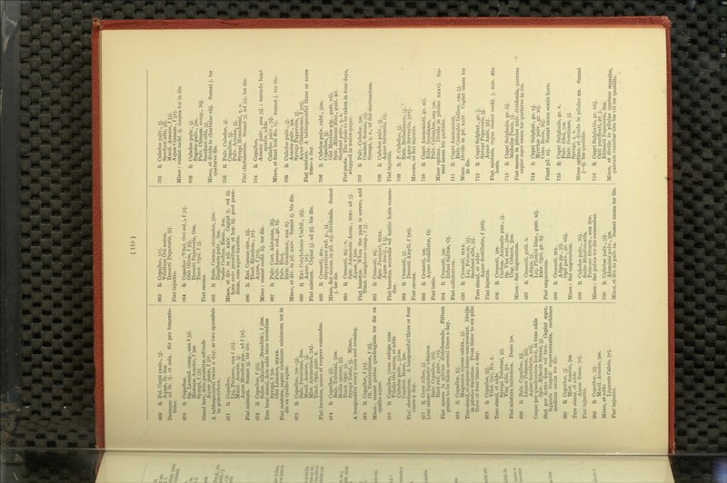 (n&) 669 R Fol. Conii exsic, Jj. Aquae, lb. iiss. Decoque ad lb. ij. et cola. Sit pro fomenta- tione. 670 I^ Copaibse, 8p. Lavand. comp., ana f 5ij. IdistursB Acaciie, f 588. Byrupi, f 3iij ! Simul tere, dein paulatim affunde Aquee purse, f jiv. A tablespoonful twice a day, or two spoonfuls in gonorrliuea. 671 R Copaibte, Liq. Potassa>, ana t' 3iij. Mucil. Acacise, Jj. Aquse Menthre pip., ad f Jvj. Fiat mistura. Sumat 3J. ter die. 672 It Copaibse. f siij. Solut. Alkalinse (Brandish), f siss. Tere bent^ simul, dein adde inter terendum Syrupi, f Jss. Olei LimoQis, mxxx. Fiat mistura, capiat cochleare minimum ter in die ex cyatho aquae. 673 1^ Copaibse, 3ss—5J- Bals. Peruviani, 9ss. Mucil. Acaciw, 5j. Mist. Aramoniaci, 3xj. Tinct. Opii, gutt. x. Fiat haustus, mane et vespere sumendus. 674 R Copaibse, sij. Bals. Tohitani, 5iss. Mellis optimi, Jij. Tmct. Opii, 3j. Syrupi Tolut, 5j. Misce. A teaspoonf ul every noon and evening. 675 R Copaibse, f 3vj. 01. Terebinthinse, f 3ij. Misce: sirmat guttas quadraginta ter die ex cyatho aquae. 676 It Copaibse, ,-,ivss. subige cum Vitello Ovi unius, et adde Cubebse pulv., 3ivss. Confect. II0S86, 3S8. Fiat electuarium. A teaspoonf ul three or four times a day. 677 It Cerse Albae, 3j. Leni calore liquefactse admisce Bals. Copaibse, 3iij. Rhei rad. pulv., 3vj. Fiat massa in pilulas distribuenda. Fifteen grains to be taken several times a day. 678 It Copaibte, 5ij. Magnesise recens calcin., 3j. Tere simul, et sepone donee conereseant. Divide in pilulas ducentas. From three to six pills three or four times a day. 679 It Copaibse, 5ij. Vitel. Ovi, No. 2. Tere simul, et adde Syrupi Tolutani, Jij. Vini Albi, Jiv. Fiat mistura balsamica. Dosis 5S8. 680 It Bals. Copaibse, Jij. Liquor Potassae, 5iij. Aquse destillatse, Jvij. Coque per quadrantem horse, et tunc adde Spir. .aitheris Nitrici, Jj. Stet per horas duas vel tres. Capiat seg^r, liquoris limpidi supematantis, cochleare medium unum ter die. 681 It Copaibae, 3j. Mist. Acaciae, Jss. Tere simul, et adde Aquse Rosse, 5vj. Fiat injectio. 682 R Copaibse, 3ij. Mucil. Acaciae, Jss. Misce, et adde Liquoris Calcis, jvj. Fiat injectio. 683 R Copaibte, 5vj. Vitellum Ovi unius, Decocti Papaveris, 5ij. Fiat injectio. 684 R Copaibse (Vitel. Ovi sol.), f 3ij. Olei Olivse, f Jij. Decocti Papaveris, Oss. Tinct. Opii, f 3j. Fiat enema. 686 R Extr. Comus circinatw, siss. Zingiberis pulv., 3ss. Sodse Carbon. Exsic, 9ss. Misce, et div. in pil. xxiv. Cajjiat ij. vel iij. hora ante prandium, et hor. iij. post pran- dium, cum aquse haustu. 686 R Ext. Comus circ., 3ij. Tiact. Ejusdem., 3vj. Aquse, f svij. Misce : sumat cochl. iij. ter die. 687 R Pulv. Cort. Alstoniae, 9ij. Pulv. Ipecac, rad., gr. iij. Piilv. Rhei, Extr. Gentianse, ana 9j. Misce, et div. in pil. xxiv. Sumat ij. bis die. 688 R Ext. Cotyledonis Umbil., 3iij. Aquse, Jvj. Fiat mistura. Capiat 5j. ad Jij. bis die. 689 R Creasoti, mx. Glycyrrhizee rad. p., 3J. Misce, flat massa, in pil. xij. dividenda. Sumat j. ter die. 690 R Creasoti, mj—v. Spir. Ammoniae Arom., inxv. ad 5J. Aquae, f giss. Fiat haustus. When the pain is severe, add Tinct. Camphorse comp., f 3J. 691 R Creasoti, mj. Spir. Juniperi, mxx. Aquae destil., f Jj. Fiat haustus, secundis vel tertiis horis sumen- dus. 692 R Creasoti, 3j. Decocti Amyli, f gxij. Fiat enema. 693 R Creasoti, 3ss. Aquse destillatse, Oj. Fiat lotio. 694 R Creasoti, 5S8. Infusi Salvise, Oj. Fiat ooUutorium. 695 R Creasoti, lltxx. Liq. Potas^se, 3ij. Sacchari albi, 3ij. Tere simul, et adde Aquse destillatse, f Jviij. Fiat injectio. 696 R Creasoti, 3ss. Carbon. Animalis pur., 3j. 8p. Vini rect., siss. Ung. Cetacei, Jiss. Misce: flat unguentum. 697 R Creasoti, gutt. x. Adipis. 5j. Liq. Plurabi Diac, gutt. xij. Extr. Opii, gr. iij. Fiat imguentum. 698 R Creasoti, mx. Adipis pp., 5ij. Opii pulv., gr. viij. Misce: flat ungfuentum. 699 R Cubebse pulv., 9ij. Sodse Bicarbonatis, Potaisfo Bitartr., ana 9ss. Misce : flat pulvis ter die sumendus. 700 R Cubebse pulv., jij. Aluminis pulv., Jss. Misce, et div. in pulv. ix. Sumat unum ter die. 701 R Cubebse pulv., ^j. Sacchari albi, 51J. Mucil. Acacise, f jij. Aquae Cinnam., f jvj. Misce : sumat cochl. ij. magna ter in die. 702 R Cubebse pulv., jj. ErgotsB pulv., 3SS. Pulv. Cinnam. comp., 9ij. Sacchari albi, 3j. Misce, et divide in chartulas viij. Suroat j. ter quaterve die. 703 R Pulv. Cubebse, 5j. Copaibae, 3j. Pulv. Acaciae, 3j. Syrupi Hemidesmi, q. s. Fiat electuarium. Sumat 3j. ad 3ij. ter die. 704 R Copaibse, Acaciae pulv., ana3ij.: terendo bent^ mixtis, adde Cubebse pulv., jij. Misce, et flant boli No. vj. Sumat j. ter die. 705 R Cubebaepulv., 5J. Acaciae pulv., Jss. Syrupi Papaveris, jj. Aquse Cinnamomi, f Jvij. Fiat mistura. A tablesiwonful three or more times a day. 706 R Cubebae pulv. subt., jiss. Copaibae, 5j. Olei Menthae pip., gutt. viij. Spir. JEtheris Nitr., gutt. xv. Sacchari pulv., q. s. Fiat pasta. The whole to be taken in four days, jvrapped in wafer-paper. 707 R Pulv. Cubebro, jss. Confect. Sennse, 3ij. Syrupi, q. s., ut flat electuarium. 708 R Cubebae pulv., 5j. Aquae ferventis, Oj. Fiat injectio. 709 R P. Cubebae, 5j. Extr. Belladonnce, 5j. * Aquse fervent is, 5xvj. Macera, ut fiat injectio. 710 R Cupri Ammoniati, gr. xij. Extr. Gentianae, Pulv. Calumbae, ana ^ss. Misce optime. Divide in piliilas xxxvj. Su- mat unam bis quotidie. 711 R Cupri Ammoniati, Extr. Cannabis Indicae, ana 5j. Misce. Divide in pil. xxiv. Capiat unam ter in die. 712 R Cupri Sulphat., gr. j. Syrupi Papaveris, Jj. Aquse Anisi, Jiij. Fiat mistura, cujus sumat cochl. j. min. 4tis horis. 713 R Cupri Sulphatis, gr. iij. MeduUse Panis, 3j. Fiat massa in pilulas xxiv. dividenda, quarum capiat seger unam ter quaterve in die. 714 R Cupri Sxilphat., gr. vj. Myrrhae pulv., gr. xij. Cons. Rosae, 9ij. Flant pil. xij. Sumat unam sextis horis. 715 R Cupri Sulphatis, gr. v. Pulv. Rhei, 3ss. Extr. Gentianse, 5j. Syrupi, q. s. Misce optime, et divide in pilulas xx. Sumat j—ij. bis quotidie. 716 R Cupri Sulpliatis, gr. viij. Opii puriticati, gr. j. Extracti Papaveris, 9s8. Misce, et divide in pilulas quatuor sequales quarum sumatur una bis vel ter quotidie.