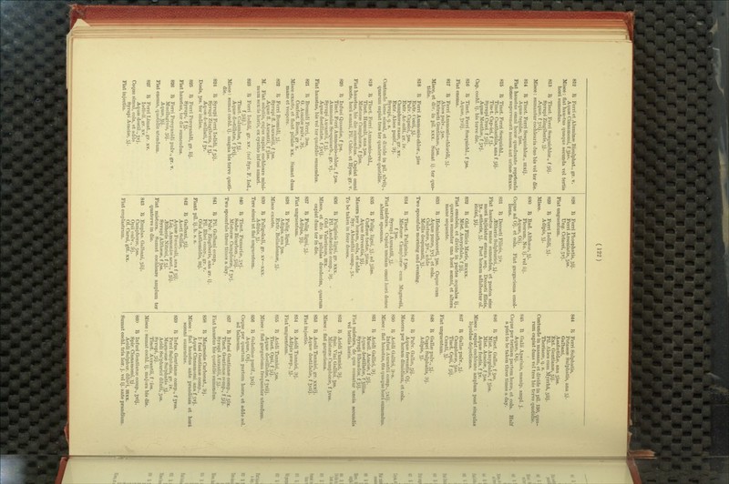 812 R Ferri et Aluminre Bisulphat., gr- v. Aquse Cinnamomi, f Jiss. Misce: flat hau-tus quaque secunda vel tertia horA sumendus. 813 I> Tinct. Ferri Sesquichlor., f 3ij. Syrupi Zingiberis, jj. AqupR, f 5vij. Misce: sumantur coehlearia duo bis vel ter die. 814 R Tinct. Ferri Sesquichlor., mxij. AquPB tepidse, Jiss. Fiat haustus omni horee quadrante repetenda donee supervenerit nausea aut urinee fluxus. 815 IJ Tinct. Ferri Sesquichl., Tinct. Oantharidis, ana f 5ij. Tinit. Oap>ici, f .ij. Syrupi Croci. f 5iij. Aqu8e Menthee, f 3vj. Cap. cochl. ij. bis terve die. 816 ^ Tinct. Ferri Sesquichl., f jss. Aqute, S^iij. Fiat enema. 817 ^ Ferri Ammonio-chloridi, 3 j. Aloes pulv.. 3ss. Extract! Gentiana?, 3ss. Misce, et div. in pil. xxx. Sumat ij. ter quo- tidie. 818 li Ferri Ammonio-clilor., 3iss Extr. ('onii, 3j. Pulv. Capsici, 3ss. Extr. Acmiti, kt. iv. Camphorse rasse, gr. xv. Extr. Aloes purif., 9j. Syrupi, q. s. Contunde bene simul, et divide in pil. xlvii]., quarum capiat tres ter quaterve quotidie. 819 li Tinot. Ferii Ammonio-chl., Tinct. Humuli, ana 3ss. Mistiiroe Camphorse, f Jiss. Fiat haustus, bis die sumendus. Capiat omni nocte, hora somni, Pil. Coloo. et Hyos. gr. v. 820 R Infusi Qtiassise, f Jss. Tinct. Ferri Ammonio-chlor., f 3ss. Ammonifie Sesquicarb., gr. vj. Syrupi Aurantii, f 31. Aquse destillatse, f 3vij. Fiat haustus, bis vel ter quotidie sumendus. 821 I^ Bromidi Ferri, 9ss. G. Acaciee pulv., 3j. Confect. Posse, gr. x. Misce exacte, et flant pilulae xx. mane et vespere. 822 Sumat duas I^ Ferri Bromidi, 3j. Syrupi fl. Aurantii, f Jss. Aquee 11. Aurantii, f Jiss. M. Fiat solutio, cujiis capiat cochleare mini- mum sextis horis, ex cyatho infusi amari. 823 1^ Ferri lodidi, gr. xv. {vel Syr. F. lod., f3iiJ-) Tinct. Calumbse, f Jj. Aquee destillatse, f Jvij. Misce: sumat cochl. ij. magna bis terve quoti- die. 824 I^ Syrupi Ferri Todidi, f 3ij. Syrupi Zingibpris, f 5j • Aqiise d'StiUati, f 5v. Dosis, 5ss. ter indies. 825 I^ Ferri Percyanidi, gr. iij. Syrupi, f Jj. Fiat haustus, ter die sumendus. 826 R Ferri Percyanidi pulv., gr. v. Mucilaginis, 3ij. Aquse, Jij. Fiat enema, quotidie utendum. 827 li Ferri Limat., gr. xv. lodiiiii, grr. xv. Aquse destil., gvj. Coque simul, cola, et adde Syrupi Acacise, 3J. Fiat injectio. 828 B Ferri Phosphatis, 3ij. Ferri Arseniatis, 3ss. Ung. Cetacei, 3vj. Fiat imguentum. 829 15. Ferri lodidi, 5j. Adipis, 5J. Misce. 8.H0 R Bad. Althsese, 5j. Ficorum, No. ij. vel iij. Aquse, Oij. Coque ad Oj. et cola. Fiat gargarisma emol- liens. 831 B Decocti Filicis, Siv. ^theris Sulphurici, 3j. Fiat haustus mane sumendus, et postea sine morft injiciatur enema seq. Decocti fllicis, gx., eetheris, 3j. Post horam adhibeatur ol. ricini, gij. 832 B Olei Filicis Mari.s, ntxxx. Mist. Amytrdalse, f gij. Fiat emulsio, et divide in partes sequales ij., quarum sumatur una horft somni, et altera mane sequente. 833 B Helminthocorti, gss. Coque cum Aquse purse, gvj., et cola. Colaturse, Jiv., adde Mellis despumati, gj. Two spoonfuls morning and evening. 834 B Tinct. Fuliginis, f gss. Misturse Camphorse cum Magnesia, f gss. Syinipi Aurantii, gj. Fiat mistura. Capiat unciam omni hord donee abierit spasmus. 835 B Eulig-ligni, 3j. adsiiss. Coffsese tostse, 3iis8. Aquse ferventis, gij. Macera per horam, cola, et adde SjT. Absinthii comp., 3X. * To be taken in four doses. 836 B Fuliginis ligni, gr. xxx. Pil. Asafoetidse comp., 9j. • Olei Valerianse, ITlx. Misce, et div. in pilulas duodecim, quarum capiat duas ter in die. 837 B Eulig. ligni, 3j. Adipis, gij. Fiat unguentum. 838 B Fulig. ligni, Adipis. ana gss. Extr. Belladonnse, 33. Misce exacte-. 839 B Fuligokali, gr. xv—xxx. Adipis, gj. Tere simul ut flat unguentum. 840 B Tinct. Fumarise, 5vj. SodsB Bioarbon., 3iij. Misturse Camphorse, f gvj. Two spoonfuls three times a day. 841 B Pil- Galbani comp., Pulv. Zingiberis, ana er. ij. Pil. Rhei comp., gr. v. Olei Anthemidis, ntj. Fiant pil. ij.h. s. s. 842 B Galbani, 3ij. Acpti f^nillse, AquseFoeniculi, ana f gij. Liq. AmmoniiiR acet.., f 3ij. ^theris Nitrici, f 5j. Syrupi Althsese, f gss. Fiat mistura. Sumat cochleare amplum ter quaterve in die. 843 B Emplas. Galbani, 3iij. Camphorse, 3ss. Opii nulv., 9j. 01. Carui, gtt. xx. Fiat emplastrum. 844 B Ferri Sulphatis, PotasssB Sulphatis, ana 5J. Galbani, Asafoetidae, ana 3is8. Ext. Gentianse, sij. Pil. Aloes cum Myrrhi, 3iij. Theriacse, q. s. Contunde in massam, et divide in pil. 150, qua- rum capiat duas vel tres bis terve quotidie. 845 B Galii Aparinis, manip. ampl. j. AquBB, Oij. Coque per tertiam partem horse, et cola, a pint to be taken three times a day. 846 Half B Tinct. Gallse, f gss. Mist. Amygdalae, f giss. Mist. Acacise, f gss. Aquse fontis, f gv. Misce : capiat cochleare amplum post singulas liquidas dejectiones. 847 B Gallse pulv., 3j. Camphorse, 3ss. Tinct. Opii, f 3ij. Cerati, gj. Fiat imguentum. 848 B Gallse pulv., 3J. Cupri Sulphatis, 9j. Adipis, gj. 849 B Pulv. Galke, 3ij. Aquse ferventis. Oj. Macera per horam dimidiam, et cola. 850 B Acidi Gallici, 9-s. Infusi Aurantii comp., 5xij. Misce : flat haustus, 6ta quaque hord sumendus. 851 B Acidi Gallici, 9j. Mucil. Acacise, f 3ij. Aquse destillatse, f giiiss. Syrupi Rhoeados. f 3ij. Fiat mistura, de qua sumatur uncia secundis vel tertiis horis. 852 B Acidi Tannici, 9j. Spir. Vini Gallici. gss. Misturse Camphorse, f gvss. Misce : flat gargarisma. 863 B Acidi Tannici, gr. xxxij. Aquse destillatse, f gviij. Fiat injectio. 854 B Acidi Tannici, 9j. Adipis prsep., gj. Fiat unguentum. 855 B Acidi Tannici, 3ss. Tinct. Opii, f 3ij. Aquse destillatse, f gviij. Misce : flat gargarisma frequenter utendum. 856 B Gelatinse purif., gxij. Aquse, Oij. Coque per quart am partem horse, et adde sol. ad balneum. 857 B Infusi Gentianse comp., f 3ix. Tinct. Gentianse comp., f 3ij. Syrupi Aurantii, f 3J. Fiat haustus bis quotidie sumendus. 858 B MagnesisB Carbonat., 9j. Ii fusi Gentianse comp., Aquse Cinnamomi. ana f 3vj. Misce: flat haustus ante prandium et hor& somni sumendus. 859 B Infus. Gentianse comp., f gvss. Ferri Sulphatis, gr. iv. Magnesise Sulphatis 5j. Acidi Sulphurici diluti, 3S8. SjTupi, 3ij. Tinct. Aurantii, f iss. Misce : sumat cochl. ij. majora bis die. 86(1 B Infusi Gentianse comp., gvij. Spir. Cinnamomi, gj. Acidi Sulphur, diluti, mxx. Sumat cochl. tria hor. j. vel ij. ante prandium.