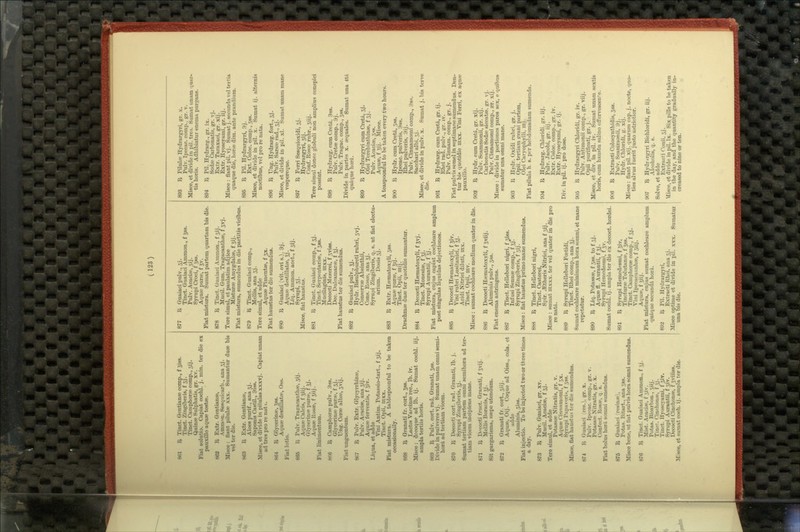 861 B Tinct. Oentianse comp., f ^iss. Tinct. Zingibei is, f 33. Tinct. Camphorte comp., 3ij. Quinae Sulphatis, gr. xv. Fiat solutio. Capiat cochl. j. min. ter die ex pauxUlo aquse tostse. 862 I^ Extr. Qentianee, Ammon. Sesquicarb., ana 5j. Misce : fiant pilulae xxx. Sumantur dute bis vel ter die. 863 I^ Extr. Gentianee, Aloes purif., ana 33. Saponis Castil., 3isa. Misce, et divide in pilulas xxxvj. Capiat unam ad tres pro re nut 1. 864 'Sf Glycerinw, 5SS. Aquee destillatfe, Oss. Fiat lotio. 865 R Pulv. Trasracanthw, 3ij. Aqufe Calcis, f Jiij. Grlycerinic pirriP, f 5j. Aquee Kosse, f 5iij. Fiat linimentum. 866 R Camphorre pulv., 3ss. Glycerinee purae, f 5j. Ung. Cerse albse, 3vij. Fiat unguentum. 8G7 R Pnlv. Extr. Glycyrrhizse, Pulv. Aoaciae, ana 3ij. Aqufe ferventis, f 5iv. Liqua, et adde Vini Antim. Potassio-tart., f 5ij. Tinct. Opii, nixx. Fiat mistura. A tablespoonful to be taken occasionally. 868 R Granati fr. cort., Jss. Lactis Vaccinse rec, lb. iv. Misce: dccoque ad lb. ij. Sumat cochl. iij. ampla tertiis horis. 869 R Pulv. cort. rad. Granati, 5SS. Divide in pulveres vj. Sumat unam omni semi- horfi, ad tertiam vicem. 870 R Decocti cort. rad. Granati, lb. j. Syrupi Zingiberis, 5]'. Sumat tertiam partem omni semihora ad ter- tiam vicem incipiens mane. 671 li Decocti fruct. Granati, f jvij. Mellis Boracis, f 3J. Sit gargarisma, saspe utendum. 872 R Granati fr. cort., 3iij. Aquse, Oij. Coque ad Oiss., cola, et adde Aluminis, 3iss. Fiat injeotio. To be injected two or three times a day. 873 R Pulv. Guaiaci, gr. xv. Mucil. Acaciee, £53. Tere simul, et adde Potassae Nitratis, gr. v. AqusB Cinnamomi, f 3x. Syrupi Papaveri-i, f 3ss. Misce, fiat haustus ter die sumendus. 874 R Guaiaci (res.), gr. x. Pulv. Ix)eoac. comi*., gr. v. Potassae Nitratis, gr. x. Confect. Rosse, q. s. Fiat bolus hord somni sumendiis. 876 R Guaiaci (resinae), Potas. Bitart., ana 38s. Misce bene, ut flat pulvis bora somni sumendus. 876 R Tinct. Guaiaci Ammon., f jj. Mist. Acaciae, f 5iv. Potas. Bicarbon., 5iij. Tincr. Cinchonae, f jj. Tinct. Hyoscyami, f 3iv. Syrupi Aurantii, f 3iv. Decocti Cinchonae, f jviiiss. Misce, et sumat coch. ij. ampla ter die. 877 R Guaiaci pulv., 3J. Tinct. Guaiaci Ammon., f 58S. Pulv. Acaciae, 5ij. Syrupi Croci, f 38s. Aquae purse, f Jv. Fiat mistura. Sumat partem quartam bis die. 878 R Tinct. Guaiaci Ammon., f 3ij. Mucil. Gum. Tragacanthae, f 3vj. Tere simul, et paulatim adjice Misturee Amygdalae, f Jij. Fiat mistura, sumendus in die partitis vicibus. 879 R Tinct. Guaiaci comp., Mellis, ana 3j. Tere simxil, et adde Aquae Pimentae, f 3x. Fiat haustus ter die sumendus. 880 R Guaiaci (vit. ovi s.), 9j. Aquae destillatae, Jj. Liq. Ammon. acet., f sij. Syrupi, 3j. Misce, flat haustus. 881 R Tinct. Guaiaci comp., f 5J. Tinct. Serpentariae, f 38S. Mucilaginis, nixx. Decocti Mezerei, f 3vis8. Dec. Dulcamarae, f 5j. Fiat haustus ter die sumendus. 882 R Guaiaci pulv., 5j. Hydr. Bisulphureti rubri, 5vj. Conservae Absinthii, Cons. Eosae, ana 5j. Syrupi Zingiberis, q. s. ut fiat electu- arium. Dosis3J. 883 R Extr. Haematoxyli, 3S8. Aquae purae, f 5ij. Tinct. Opii, mij. Drachmae dues ter quotidie sumantur. 884 R Decocti Haematoxyli, fjvj. Tinct. Monesiae, f 5j. Syrupi Aurantii, f Sj. Fiat mistura, cujus capiat cochleare amplum post singulas liquidas dejectiones. 885 R Decocti Haematoxyli, f ^iv. Vini rubri Lusitanici, f Jj. Acidi Nitrici diluti, iiix. Tinct. Opii, mv. Misce : sumat cochleare medium quater in die. 886 R Decocti Haematoxyli, fjviij. Aluminis pulv., 3ss. Fiat enema astringens. 887 R Tinct. Hellebori nigri, f ^iss. Infusi Sennee comp., f Jj. Syrupi Zingiberis, f 3ij. Misce : flat haustus primo mane sumendus. 888 R Tinct. Hellebori nigri, Tinct. Castorei, Spir. .astheris Nitrici, ana f 3ij. Misce : sumat iu.xxx. ter vel quater in die pro renatd. 889 R Syrupi Hellebori Fcetidi, Tinct. Rhei comp., ana ij. Sumat cochleare minimum hora somni, et mane repetatur. 890 R Liq. Potassae, f 3ss. to f 3j. Aquae fl. Aurantii, f Jj. Syrupi Hemedesmi, 15v. Sumat cochl. ij. ampla ter die ex decoct, hordei. 891 R Syrupi Hemedpsmi, f Jiv. Tincturae Tolutanse, f Jss. Tinct. Camphorae comp., f 3J. Vini Ipecacuanhae, f 5uj. Aquae, f Jiij. Fiat mistura, cujus sumat cochleai'e amplimi quiique secundil hor4. 892 R Pil. Hydrargyri, Extraeti Rhei, ana 31. Misce optime et divide in pil. xx.x. Sumatur una bis die. 893 R Pilulae Hydrargyri, gr. x. Pulv. Ipecac, comp.. gr. v. Misce, et divide in pil. tres. Sumat unam quar- tis horis. Adhibiatur enema purgans. 894 R Pil. Hydrarg., gr. ix. Sodae Carbonatis, gr. vj. Extr. Taraxaci, gr. xij. Extr. Hyoscyami, ^r. iij. Misce : flant pil. vj. Sumat j. secunda vel tertia quaque die, horae dim. ante pi-andiura. 895 R Pil. Hydrargyri, 9j. Ext. Coloc. comp., 38s. Misce, et divide in pil. x. Sumat ij. alternis noctibus, vel pro re nata. 896 R Ung. Hydrarg. fort., 3j. Pulv. Sarsae rad., 3j. Misce, et divide in pil. xl. Sumat unam mane vespereque. 897 R Ferri Sesquioxidi, 3j. Hydrargyri, 3ij. Conf. Rosse rubr., 3iij. Tere simul donee globuli non amplius conspici possint. 898 R Hydrarg. cum Creta. 9ss. Pulv. Cretae comp., 9j. Pulv. Tragac. comp., 5ss. Divide in partes x. aequales. Sumat una 4tA quaque hora. 899 R Hydrargyri cum Cretd, 5j. Olei Terebinthinae, f 5j. Pulv. Acaciae, 3SS. Aquae, f Jij. Misce. A teaspoonf ul to be taken every two hours. 900 R Hydr. cum Creta, 3ss. Ipecac, pulveris, 9ss. Rhei pulveris, 9ij. Pulv. Cinnamomi comp., 98s. Sacchari albi, 33. Misce, et divide in pulv. x. Sumat j. bis terve die. 901 R Hydrarg. cum Creta, gr. ij. Rhei rad. pulv., gr. iv. Pulv. Cinnam. comp., gr. j. Fiat pulvis semel in septimane sumendus. Den- tur bis quotidie inxx. Vini Ferri, ex aquae pauxillo. 902 R Hydr. cum Creta, gr. xij. Pulv. Scammonii, gr. xij. Carbonatis Sodae siccatae. gr. vj. Pnlv. Cinnamomi comp., gr. xij. Misce : divide in portiones pares sex, e quibus sumatur una omni mane. 903 R Hydr. Oxidi rubri, gr.j. Opii, tertiam giani partem, Olei Caryophylli, mj. Fiat pilula h. s. per hebdomadam sumenda. 904 R Hydrarg. Chloridi. gr. iij. Pulv. Jacobi, g^. iij. Extr. Coloc. comp., gr. iv. Extr. Hyoscyami, gr. ij. Div. in pH. ij. pro dose. 905 R Hydrargyri Chloridi, gi\ iv. Pulv. Antimonii comp., gr. viij. Opii puriflcati, gr. j. Misce, et div. in pU. iv. Sumat unam sextis horis, cum haustu salino effervescente. 906 R Extraeti Colocynthidis, 3s8. Pulv. Scammonii, 9j. Hydr. Chloridi, g. xij. Misce: flant pil. xij. quarum cap. j. nocte, quo- ties alvus fuerit justo astrictior. 907 R Hydr irgyri Bichloridi, gr. iij. Alcoholis, q. s. Solve, et adde Extraeti Conii, 5j. Misce, et divide in pil. Ix. Six pills to be taken in the day, and the quantity gradually in- creased to nine or ten.