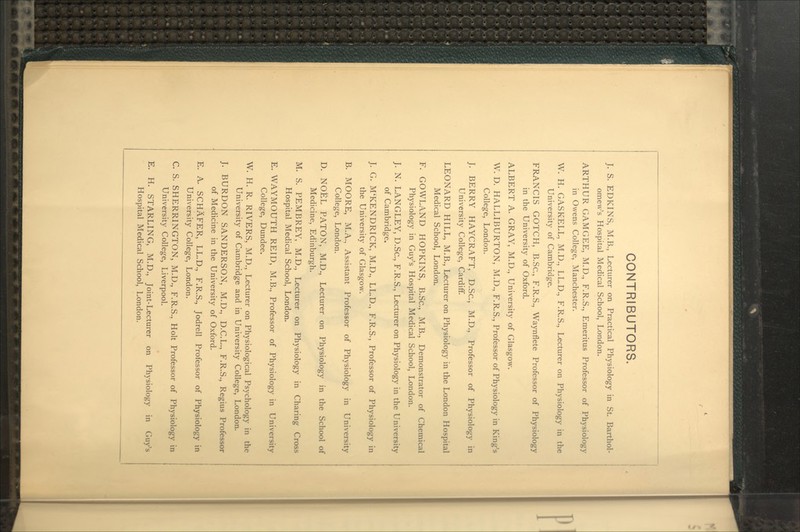 CONTRIBUTORS. J. S. EDKINS, M.B., Lecturer on Practical Physiology in St. Barthol- omew's Hospital Medical School, London. ARTHUR GAMGEE, M.D., F.R.S., Emeritus Professor of Physiology in Owens College, Manchester. W. H. GASKELL, M.U., LL.D., F.R.S., Lecturer on Physiology in the University of Cambridge. FRANCIS GOTCH, B.Sc, F.R.S., Waynflete Professor of Physiology in the University of Oxford. ALBERT A. GRAY, M.D., University of Glasgow. W. D. HALLIBURTON, M.D., F.R.S., Professor of Physiology in King's College, London. J. BERRY HAYCRAFT, D.Sc, M.D., Professor of Physiology' in University College, Cardiff. LEONARD HILL, M.B., Lecturer on Physiolog}' in the London Hospital Medical School, London. F. GOWLAND HOPKINS, B.Sc, M.B., Demonstrator of Chemical Physiology in Guy's Hospital Medical School, London. J. N. LANGLEY, D.Sc, F.R.S., Lecturer on Physiology in the University of Cambridge. J. G. M'KENDRICK, M.D., LL.D., F.R.S., Professor of Physiology in the University of Glasgow. B. MOORE, M.A., Assistant Professor of Physiology in University College, London. D. NOEL PATON, M.D., Lecturer on Physiology in the School of Medicine, Edinburgh. M. S. PEMBREY, M.D., Lecturer on Physiology in Charing Cross Hospital Medical School, London. E. WAYMOUTH REID, M.B., Professor of Physiology in University College, Dundee. W. H. R. RIVERS, M.D., Lecturer on Physiological Psychologj' in the University of Cambridge and in University College, London. J. BURDON SANDERSON, M.D., D.C.L., F.R.S., Regius Professor of Medicine in the University of Oxford. E. A. SCHAFER, LL.D., F.R.S., Jodrell Professor of Physiology in University College, London. C S. SHERRINGTON, M.D., F.R.S., Holt Professor of Physiology in University College, Liverpool. E. H. STARLING, M.D., Joint-Lecturer on Physiology in Guy's Hospital Medical School, London.