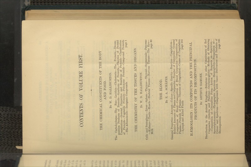 CONTEJfTS OF VOLUME FIRST. THE CHEMICAL CONSTITUENTS OF THE BODY AND FOOD. Bt W. D. HALLIBURTON. The Carbohydrates—The Fats—Lecithin—Cholesterin—The Proteids—Decom- position Products of Proteids—Synthesis of Proteids—Theories of Proteid Constitution—General Properties and Reactions of Proteids—Classification of Proteids—Vegetable Proteids—Poisonous Proteids—Compound Proteids —The Albuminoids—Inorganic Compounds P^g^ 1 THE CHEMISTEY OF THE TISSUES AND ORGANS. By W. D. HALLIBURTON. Cells and Protoplasm—Liver—Spleen—Thymus—Thyroid—Suprarenals—Pancreas —Kidneys—Testis—Muscle—Skeletal Tissues—Nervous Tissues—The Eye— Milk page 80 THE BLOOD. By E. a. SCHAFER. General Properties—Amount—Colour—Specific Gravity—Reaction—Coagulation— Relative Amounts of Plasma and Corpuscles—Number of Corpuscles—General Composition of Blood—Composition of Blood Corpuscles—Composition of Plasma—Proteids of Plasma—Theories of Coagulation—Causes of Coagulation —Lymph and Allied Fluids ........ page 141 HEMOGLOBIN: ITS COMPOUNDS AND THE PEINCIPAL PEODUCTS OF ITS DECOMPOSITION. By ARTHUR GAMGEE. Distribution in the Animal Kingdom—Relations to other Constituents of Red Corpuscles (Arterin and Phlebin)—Oxyhsemoglobin—Methods of Obtaining —Composition of—Crystalline Form—Action of Reagents on—Spectrum— Spectrophotometry—Photographic Spectrum—Haemoglobin—Preparation of— Colour and Spectrum—Compounds with Gases—Derivatives and Products of Decomposition page 185