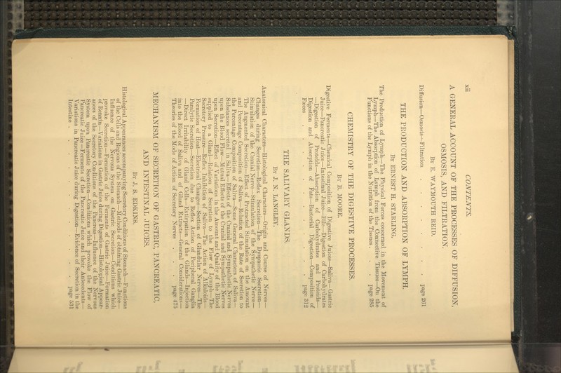 A GENERAL ACCOUNT OF THE PROCESSES OF DIFFUSION, OSMOSIS, AND FILTRATION. By E. WAYMOUTH REID. DiflFusion—Osmosis^Filtration page 261 THE PRODUCTION AND ABSORPTION OF LYMPH. By ERNEST H. STARLING. The Production of Lymph—The Phj-sical Forces concerned in the Movement of Lymph—The Absorption of Lymph from the Connective Tissues—On the Functions of the Lymph in the Nutrition of the Tissues . . . page 285 CHEMISTRY OF THE DIGESTIVE PROCESSES. By B. MOORE. Digestive Ferments—Chemical Composition of Digestive Juices—Saliva—Gastric Juice—Pancreatic Juice—Intestinal Juice—Bile—Digestion of Carbohydrates —Digestion of Proteids—Absorption of Carbohydrates and Proteids— Digestion and Absorption of Fats—Bacterial Digestion—Composition of FiBces page 312 THE SALIVAIiY GLANDS. By J. N. LANGLEY. Anatomical Characters—Histological Characters—Origin and Course of Nerves— Changes during Secretion—Reflex Secretion—The Dyspnoeic Secretion— Stimulation of the Cranial Nerve—Stimulation of the Sympathetic Nerve— The Augmented Secretion—Eflect of Protracted Stimulation on the Amount and Percentage Composition of Saliva—Relation of the Rate of Secretion to the Percentage Composition of Saliva—Some General Characters of Saliva- Substances secreted in Saliva—Effects of the Cranial and Sympathetic Nerves upon the Blood Flow—Mutual Effects of the Cranial and Sympathetic Nerves upon Secretion—Effect of Variations in the Amount and Quality of the Blood supplied to a Gland—Relation of Secretion to the Flow of Lymph—The Secretory Pressure—Reflex Inhibition of Saliva—The Action of Alkaloids— Formation of Heat—Electrical Changes—Section of Glandular Nerves—The Paralytic Secretion—Secretion due to Reflex Action of Peripheral Ganglia —Direct Irritability' of Gland Cells—Extirpation of the Glands—Injection into the Blood of Saliva and of Gland Extracts—General Considerations— Theories of the Mode of Action of Secretory Nerves . . . page 475 MECHANISM OF SECRETION OF GASTRIC, PANCREATIC, AND INTESTINAL JUICES. By J. S. EDKINS. Histological Appearances accompanying Secretory Conditions of Stomach—Functions of the Cells and Regions of the Stomach—Methods of obtaining Gastric Juice— Influence of the Nervous System on Gastric Secretion—Conditions which provoke Secretion—Formation of the Ferments of Gastric Juice—Formation of Rennin—Variations in Gastric Juice during Digestion—Histological Appear- ances of the Secretory Conditions of the Pancreas—Influence of the Nervous System upon Pancreatic Secretion—Conditions which provoke the Flow of Pancreatic Juice—Ferments of the Pancreatic Juice and their Antecedents— Variations in Pancreatic Juice during Digestion—Evidence of Secretion in the Intestine page 531