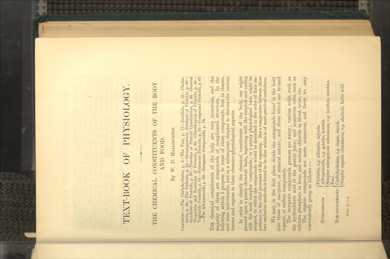 THE CHEMICAL CONSTITUENTS OF THE BODY AND FOOD. By W. D. Halliburton, Contents:—The Carbohydrates, jj. 2—The Fats, p. 17—Lecithin, p. 21—Choles- terin, p. 22—The Proteids, p. 24—Decomposition Products of Proteids, p. 28— Synthesis of Proteids, p. 35—Theories of Proteid Constitution, p. 38—General Properties and Reactions of Proteids, p. 39—Classification of Proteids, p. 49 — Vegetable Proteids, p. 51—Poisonous Proteids, p. 55—Compound Proteids, p. 61 —The Albuminoids, p. 69—Inorganic Compounds, p. 76. The chemical constituents of the body are very numerous, and the majority of them are compounds of compUcated structure. In the following article I propose to treat of these compounds, first in classes, and then individually, and in a subsequent chapter to discuss the various tissues and organs in their chemico-physiological aspects. In order to classify the chemical constituents of the body, one might proceed upon a purely chemical basis, beginning with the simplest and ending with the most complex compounds; or a purely physiological basis might be adopted, in which the compounds would be described in the order of their im- portance in the vital processes of the organism. But a compromise between these two exclusive methods is found to be that which is of most practical usefulness. We may, in the first place, divide the compounds found in the body into those of inorganic, or mineral nature; and those which are termed organic, or carbon compounds. The inorganic compounds present are water; various acids, such as the hydrochloric acid of the gastric juice; and numerous salts, such as calcium phosphate in bone, and sodium chloride in blood, urine, etc. The organic compounds are more numerous, and these w^e may conveniently group as follows:— /Proteids, e.g. albumin, myosin. Nitrogenous . J Albuminoids, e.g. gelatin, keratin, [ Simpler nitrogenous substances, e.g. lecithin, creatine. [Fats. NoN-NiTROGENOus i Carbohydrates, e.g. sugar, starch. [Simpler organic substances, e.g. alcohols, lactic acid.