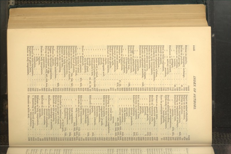 Detmar on ptyalin, ,, ,, respiratory exchange, Devoto on proteids, Dewey re on glycogen, . Diaconow on cerebrins, ,, ,, lecithin, . ,, ,, protagon, Dickinson on leech exti'act, . ,, ,, salivary nerves, ,, ,, ,, secretion, Diest on fcetal respiration, . Dietrich on pepsin, Dissard on respiration,. Dittraar on respiration of fishes, Dobroslavvin on intestinal secretion, Dobson on body temperature, Dodds on bile secretion, Dogiel on salivary nerves, Dohnien on respiration of oxygen Dolinski on pancreatic secretion, Dominicis on diabetes, ,, ,, suprarenals, ,, ,, thyroidectomy, Donaggio on parathyroids, . Donatti on thyroid extract, . Donders on animal heat, ,, ,, CO-hsemoglobin, ,, ,, lymph-pressure,. Donkin on hyperpyrexia, Dormeyer on fats, Dorn on sweat secretion, Draconow on spermatozoa, . Dragendorf on milk, Drasch on skin glands, Drechsel on biuret reaction, . ,, ,, elastin, ,, ,, iodo-gorgonic acid, ,, ,, jecorin, ,, ,, keratin, ,, ,, lactic acid in blood, ,, ,, lysine and lysatine, 32 ,, ,, Pettenkofer's test, ,, ,, proteids, . ,, ,, thyroid gland, . ,, ,, urea formation, . Dreser on glomeruli, ,, ,, osmotic pressure, . ,, ,, reaction of urine, . Drouin on alkalinity of blood, Druebiu on blood platelets, . Dubois on hibernation, 794 Dubrunfaut on digestion of starch, Ducceschi on thyroidectomy, Duchamp on body temperature, Duclaux on milk fats, . Ducros on skin varnishing, . Dufourt on glycogen, . ,, ,, muscular metabolism, Dufrcsne on ptyalin, Duggan on fractional coagulation, Dulk on air chamber of egg, Dulong on animal heat, 832, 837, 838, 844, 846 ,, ,, respiration,.... 695 Dumas on body temperature, . . 791 ,, ,, legumin, . . . .51 „ ,, milk, 130 ,, ,, respiration, . . . .735 Dumeril on body temperature, . . 82] Dunglison on gastric juice, . . . 352 Duntze on body temperature, . .815 PAGB . 329 . 702 40, 41 . 918 . 120 21, 22 . 118 . 147 . 484 . 515 . 731 . 332 . 724 . 704 . 556 . 814 . 569 . 525 . 736 549, 551 . 928 . 949 . 939 . 941 . 943 788, 855 . 238 . 299 . 823 17, 96, 105 679, 681 93 131 681 49 72 90 86 73 159 33,426,427 377 32, 52 938 907 659 650, 651 657 144 156 796, 797, 798 394 941 805 133 727 920, 925 915 330 43 735 24 27, Dupr^ on animal alkaloids, . Dupuy on skin secretion. During on creatine, Duroy on body temperature, Dusing on respiration of embryo, Dutrochet on animal heat, . ,, ,, osmosis, . . 2 ,, ,, plant temperatures, Duval on salivar}' secretion,. Dybkowsky on body temperature ,, ,, haemoglobin. Dyer on proteolytic ferments, Eberle on gastric juice, . . . 402 ,, ,, intestinal emulsion, . . 447 Eberth on wandering cells, . . . 450 Ebstein on digestive extracts, . 324, 542 ,, ,, gastric glands, . . 532, 534 ,, ,, pentoses, ... 3, 612 ,, ,, pepsin, .... 331 ,, ,, ptyalin 329 Eck on removal of liver, Eckerlein on respiration, . . 747, 752 Eckhard on diabetes, . . . 926, 927 ,, ,, diabetic piincture, . . 660 ,, ,, filtration, . . . .281 ,, ,, glycogen, .... 919 ,, ,, milk secretion, . . . 663 ,, ,, renal secretion, . . 645, 646 ,, ,, salivary secretion, 328, 342, 343, 484, 489, 495, 502, 503, 504, 506, 509, 523 PAGE . 59 . 678 . 73 820, 821 . 733 . 793 3, 284, 287 . 849 . 513 . 867 . 767 . 51 ,, ,, ,, nerves, . ,, ,, sweat nerves, Edelberg on intravascular coagulation, Edenhuizen on skin varnishing, . Edkins on absorption, . ,, ,, coagulation of milk, ,, ,, gastric secretion, . ,, ,, metacasein, . ,, . ,, pancreatic extracts, „ pepsin, Edmunds on casein, ,, ,, milk coagulation, ,, ,, thyroidectomy, ,, ,, urates, Edoux on body temperature, Edwards on asphyxia. 482 677 173 727 432 137 531 127 552 543 . 137 134, 135 . 940 . 42 . 812 743, 745, 746 332, body temperature, 793, 803, 804, 813, 822, 846, 865 ,, ,, heat regulation, . . 852 ,, ,, hibernation, . . 794, 796 ,, ,, phosphorescence, . . 780 ,, ,, respiration, . 701, 723, 757 ,, ,, ,, of hydrogen, . 739 Ehrenthal on intestinal secretion, . 556 Ehrlich on glycogen of blood, . . 158 Eichberg on skin absorption, . . 685 Eichholz on bile pigments, . . . 3S8 ,, ,, chromogen of urobilin, . 623 Eichhorst on glycosuria, . . . 881 ,, ,, proteid absorption, . . 43ft j ,, ,, succus entericus, . . 398 Eichwald on mucins. .... 62 ,, ,, pus-cells,.... 83 Eijkman on body temperature, . . 812 Einhof on legumin, .... 51 V. Eiselsberg on thyroid grafting, . 942 ,, ,, thyroidectomy, . . 939 Ekunina on lactic acid, . . .. 108