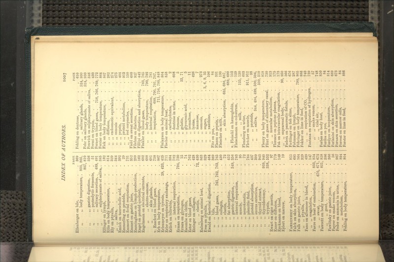 1007 EUenberger on bile, ,, ,, body temperature, 803 8O; 29, 423 ,, ,, gastric digestion, . „ ,, proteolytic ferments, ,, ,, salivary secretion, . 489, ,, ,, sulpliocyanate of saliva, Ellinger on lympb, Ellis on body temperature, . Ely on ptyalin, .... ,, ,, saliva, .... Emicli on taurocliolic acid, . Eramerling on proteids, Emmert on frntal respiration, Emmet on gastric juice, Emmingbaus on lymph-production, Engel on proteid cpiotient, . Engelmann on electrical currents, ,, ,, electro-osmose, ,, ,, skin glands, . V. Enschut on blood gases, . Erb on body temperature, Erleutneyer on tyrosin, Erler on respiratory exchange, Erlich on bilirubin, ,, ,, internal respiration, Erman on respiration, . Errara on glycogen, Escombe on chitin, Estor on blood gases, Etzinger on collagen, . ,, ,, elastjn, Eulenberg on animal heat, . Eves on ptyalin, . Ewald on bacterial digestion, ,, ,, bile, ,, ,, blood gases, ,, ,, collagen, ,, ,, elastin, .... 72 ,, ,, fat absorption, . . .452 ,, ,, gastric digestion, . . 349,356 ,, ,, internal respiration, . .783 ,, ,, muscle, .... 95 j, ,, neurokeratin, ... 72 ,, ,, i)leuritic Huid, . . . 784 ,, ,, proteid absorption, . . 437 ,, ,, succus entericus, . . . 399 ,, ,, thyroid extract, . . . 943 ,, ,, thyroidectomy, . . 939, 940 ,, ,, trypsin, . . . 338, 552 Ewart on rigor mortis, ... 97 Exner on diffusion, , . . .779 Eyckmann on blood, . . . .149 Eylert on marrow, . . . .39 Fahrenheit on body temperature, . 815 Falck on skin absorption, Falk on gastric juice, .... 364 ,, ,, ptyalin, 329 Fano on albumose in blood, . . . 439 ,, ,, coagulation, . . . .147 Favre on heat of combustion, . 833, 834 „ ,, sweat, . . . 670, 671, 672 Fawcett on body temperature, . 821, >, gout, Fawlitsky on gastric juice, . Fayrer on snake venom, Feder on ammonia in urine, . ,, ,, metabolism, .... Fehling on body temperature, 681 758 867 425 711 384 782 704, 730 15 74 762 428 2, 430 863 329 464 369 761, 762, 763, 765 430 PAGE 369 , 805, \ 810 356 51 491 345 182 814 329 344 392 29 731 352 289 162 682 596 366 56 907 894 804 Fehling on dextrose, ,, ,, salivary glands, . Fehr on salivary glands, Fenwick on sulphocyanate of saliva, Fermi on trypsin, Fernet on blood gases, . 758, 766, Ferrier on body temperature, Fick on body temperature, . ,, ,, diffusion, ,, ,, endosmotic equivalent, ,, ,, osmosis . ,, ,, pepsin, ,, ,, proteid metabolism, ,, ,, red corpuscles, . Field on sweat secretion, Filehne on diabetes, Fillipi on digestion and absorption, Finkler on blood-gases, ,, ,, body temperature, ,, ,, internal respiration, ,, ,, respiration, 699, 700, 711, 756 Finlayson on body temperature, Fischer on animal heat, ,, carbohydrates, ,, dextrose in urine, ,, formose, ,, gelatin, ,, glycuronic acid, . ,, isomaltose, . ,, lysine, ,, mannose, ,, osmosis, ,, sugars, ,, xanthine, Fitz on pus, .... Flaum on pepsin, . Fleischer on milk, ,, ,, skin absorption, 685, V. Fleischl on haemoglobin, , Fleischmann on colostnim, . ,, ., milk, . Flensburg on urine, Fletcher on muscle, ,, ,, proteids, . ,, saliva, 344, 494, 499, Fleury on body temperature, Flint on gases of alimentary canal, ,, ,, muscular metabolism, Floresco on peptone plasma, Foa on intravascular coagulation, ,, ,, suprarenal body, Fodei'a on pancreatic fistula, Fa'ttinger on fish slime, Fohmann on lymph, Fohringer on body temperature, Fokker on lime in food, ,, ,, respiration of CO, Fontana on respiration of hydrogen, ,, ,, snake venom, ,, ,, tidal air, . Forbes on body heat, . Fordos on pus, Fordyce on temperature, Forlanini on skin absorption, Fornara on skin secretion, Forrest on marrow cells, Forster on lime in food, PAGE . 610 524, 930 524, 930 . 346 . 430 769, 772 . 864 . 867 . 262 . 274 . 275 . 404 . 912 . 150 . 680 . 927 . 442 763, 765 790, 792 . 781 701, 707, 780, 848 804 858 2 608 5 33, 71 5 11 426 7 273 3. 6, 9, 35 596 84 331 130 686, 687, 689, 690 . 152 . 129 125, 130 . 603 911, 912 . 38 500, 504, 509, 510 . 818 . 730 . 913 . 175 . 173 90, 950 . 366 . 676 . 287 790, 805 . 886 . 740 . 739 . 57 . 748 . 850 . 84 . 814 . 689 . 673 . 84 . 886