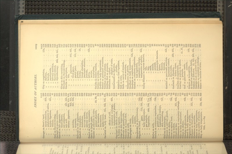 1009 Gamgee on Soret's band, ,, ,, succus entericus, ,, ,, sulphocyanate of saliva, ,, ,, tiyptic digestion, ,, ,, turacin, Gara on thyroid feeding, Garland on succus entericus, Garrod on bile pigments, ,, ,, blood plasma, ,, ,, red corpuscles, ,, uric acid, ,, urinary pigments, ,, urobilin, ,, urorosein, Jarvooh on bile pigments, . Gaskell on lymphatics, ,, ,, metabolism, ,, ,, nervous system, . ,, ,, salivary nerves, . Gassot on body temperature, Gaule on lymph gases, . Gautier on alkaloids in urine, ,, ,, animal alkaloids, ,, ), fat formation, ,, ,, leucomaines, ,, ,, snake-venom, Gavarret on body heat, 791, PAGE . 226 555, 556 . 504 421, 552 . 61 . 944 . 398 . 388 . 160 . 152 587, 596, 909 260, 619, 620, 623, 624, 625 621, 622, 629 . 628 . 388 . 300 . 869 . 184 . 482 . 825 . 783 . 61 59, 60, 61 . 933 . 101 . 56 793, 796, 832, 846 . 818 698, 722 . 849 . 818 ,, ,, effects of cold, . ,, ,, respiratory exchange, ,, ,, temperature of plants, Gaymard on effects of cold, . V, Gehlen on legumin, . . . .51 Geigel on skin temperature, . . . 829 Generale on parathyroids, . . . 940 Genersich on lymph-flow, . . . 300 Genser on milk, ..... 127 Geoghegan on brain, .... 116 ,, ,, cerebrin, . . . 120 ,, ,, nucleLn, ... 65 Georgiewsky on thyroidectomy, . . 944 Geppert on blood, . . . 144, 150 ,, ,, ,, gases, 715, 761, 762, 772 ,, ,, body temperature, . . 820 ,, ,, gas analysis, . . . 760 ,, ,, respii'ation, 699, 708, 714, 718, 728, 747 Gerber on milk, 128 Gerlach on cutaneous respiration,. 726, 727 ,, ,, gastric juice, . . . 361 ,, ,, respiration of embryo, . 733 ,, ,, skin-varnishing, . . 727, 728 Giacosa on mucinogen, . . . .62 Gianuzzi on salivary glands, . . 511 Gibson on chitin, 74 Gierse on animal heat, . . . 789, 799 Gies on tendon, 62 Gilbert on fats, . . . 931,932,934 Gildemeister on respiratory exchange, . 711 Giles on body temperature, . . . 812 Gilson on choline, .... 22 Ginsberg on glycosuria, . . 609, 881 Girard on body temperature, . . 863 Girgensohn on proteids, . . .40 Girtanner on blood gases, . 757, 762, 772 Gladstone on spectrum, . . .213 Glaser on body temperature, . . 822 Gleiss on acidity of muscle, . . . 108 Gley on body temperature, . 789, 801, 808 VOL. I.—64 Gley on coagulation, ,, ,, diabetes, . ,, ,, lacteals, . ,, ,, parathyroids, . ,, ,, salivary secretion, ,, ,, thyroid extract, ,, „ thyroidectomy, 939, 940, 941 382, 38 Gluge on skin-varnisliing, Gluzinski on thyroid feeding, Gmelin on absoi-ption, . „ „ bile, .  >> )> pigments, ,, ,, blood gases, ,, ,, gastric juice, ,, ,, gelatin, ,, ,, leucine, ,, ,, lymph absorption, ,, ., pancreatic secretion, ,, ,, proteids, ;, ,, saliva, ,, ,, taurine, ,, ,, tryptophan, Gnezda on biuret reaction, . Gobley on lecithin, Godfrin on body temperature, Goebeb on proteolytic secretions, Goldfuss on blood plasma, Golding-Bird on purpurin, . Goldmann on cystine, . ,, ,, sulphur of urine, Goldschmidt on digestion, . ,, ,, ptyalin, . Goldstein on heat regulation, Goll on urine, Goltz on nerves of stomach, . ,, ,, sweat secretion, Gonnermanu on gelatin, Goodhart on body temperature, Goodwyn on respiration, Gordon on cutaneous respiration, . ,, „ heat regulation, . ,, ,, respiratory exchange, . ,, ,, temperature of embryo, Gorup-Besanez on aqueous humour, „ bile, ,, ,, fats, ,, ,, milk, ,, ,, muscle, ,, ,, proteids, . ,, ,, proteolytic ferments, ,, ,, spleen, ,, ,, thymus, . ,, ,, thyroid, . Gottlieb on pancreatic secretion, ,, ,, suprarenal extract, ,, ,, thyro-iodin, Gottwalt on filtration, . ,, ,, kidney tissue, Gourfein on suprarenals, Gourlay on peptone in spleen ,, ,, proteids, Gow on pancreatic casein, ,, M I. extracts, Gowers on haemoglobin, de Graaf on pancreatic fistula, PAGE 174, 178 928 302 940 514 943 942, 943 727 944 431 372 629 758 352, 536, 540 430 29, 422 303 368 25 345, 348 379 427 48 21 820 330 160 623 603 632 356 327 856 645 538 676 71 867 748. 750, 751 725 735 714 865 183 371 17 129 95 24 51 88 549, 551 951 89 280, 282, 283 92 949 88 87, 89 137 336 150, 152 366 41, Graham on diffusion, 43, 262, 263, 284, 361 Graham-Lusk on proteid food, Grandis on respiratory exchange, . Graser on bacteiia of urine, . 850 876 717 583