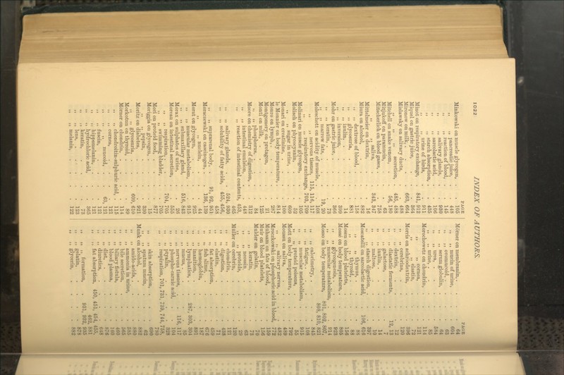 PAGE PAGE Minkowski on muscle glycogen, . 105 Morner on membranin,. 64 ,, ,, pancreatic juice, . 448 J5 ,, mucin of m-ine, . 604 ,, ,, reaction of blood, . 145 ,, ovomucoid, . 63 ,, ,, salivary glands, . 930 ,, ,, serimi globulin, . 64 ,, ,, sarcolactic acid, . 106 ,, ,, urea, . 584 ,, ,, starch absorption. . 435 ,, ,, urine, . 85 ,, ,, urine of birds, . 911 Morochowetz on chondrin, . 114 Minot on respiratory exchange. '. 841, 912 , ,, cornea. 121 Miquel on gastric juice, . 364 , ,, elastin, 72 Mironow on milk, . '. 663, 664 Morris ! on achroodextrin. 396 Mislawsky on salivary ducts. . 488 )) ,, cerebrins, 120 ,, ,, ,, secretion, .' 485, 488 J) ,, dextrin, 12 Mitchell on snake venom, r 6, 180 3> ,, diastatic ferments. '. 12, 13 MitjukofT on paramucin, . 63 ,, galactose, 7 Mitscherlich on blood gases, . . 758 ii ,, inulin, . 14 ,, ,, saliva, '. 343, 347 J J ,, maltose, 10 Mittelmeier on dextrin, . 16 5) ,, starch digestion, . 397 Miura on alcohol, . 882 Moscatelli on sarcolactic acid. '. 106 , 616 ,, ,, dextrose of blood, . . 158 !> „ thymus, . 88 M >) glycosuria, . 881 >) ,, thyroid, . 88 ,, ,, inulin, . 14 Mosen on blood platelets. 156 ,, ,, inversion, . 399 Mosse on body temperature, . 805 Mohr on gastric juice, . 366 )> ,, glycogenesis, . 923 ,, ,, keratin, . . 73 5) ,, muscular metabolism 914 ,, ,, marrow fats, . 19,20 Mosso on body temperature, 801, 802 807, Moleschott on acidity of muscle. 108 808, 81C , 821 ,, ,, nervous tissues, \. 5, 116, 117 ,, ,, caloriraetry, . 845 „ „ respiratory exchang e, 703, 709 ,, ,, fatigue, . 108 Molinari on muscle glycogen, 105 ,, „ muscular metabolism 915 Molisch on phycocyanin, 52 »» „ proteid poisons. 55 ,, ,, sugar in urine, . 609 Mott on body temperature, . 792 Monari on creatinine, . 100 Moussu on saliva. 489 le Monnier on body temperature, 814 ,, ,, salivary nerves, . 482 Monro on lymph,. 287 Mroczkowski on phosphoric acid in blood. 772 Montgomery on protagon, 21 Miihsam on fats of blood, 159 Monti on milk. 125 Muir on blood platelets, 156 „ ,, phosphorus, . 84 Mulder on gelatin. 70 Moore on chemistry of digestion, 312 ) 9 ,, keratin, 73 ,, ,, intestinal emulsion, 448 ,, neossin. 63 ,, ,, reaction of intestinal cou tents , 453, y J ,, proteids. 29 465 Miiller on cerebrin. 120 ,, ,, salivary glands, 52 4, 930 }, ,, chondrin. 121 ,, ,, solubility of fatty acids, 45£ , 456, ,, digestion, 438 458 }9 ,, elastin, 71 ,, ,, suprarenal body, . 91, 9 2, 951 „ fat absorption, 459 Moraczewski on caseinogen, . 13 6, 139 ,, ,, fish slime. 676 ,, ,, nuclein. 44 a ,, haemoglobin, 187 Morat on glycogen, 925 9) ,, inanition. 891 ,, ,, muscular metabolism, . 915 ,, lymphatics, . 287, 303 , 304 ,, ,, submaxillary gland, 51 6, 843 >» ,, mucus, . 85 Morax on sulphates of urine. 26 ,, ,, nervous tissues. *. 116 117 Moreau on intestinal secretion, 556 9) ,, phospho-carnic acid, 104 ,, ,, respiration, . 70 4, 705 >) „ ptyalin. 328 ,, ,, swimming bladder, 705 if ,, respiration, 701, 731, 739, 744, 758, Mori on proteid food, . 877 780 Moriggia on glycogen, . 15 >) ,, skin absorption, . 690 ,, ,, pepsin. 330 J> ,, sputum mucin, 62 Moritz on diabetes. 921 Munk on alcohol, 882 ,, ,, glycosuria, . 60 9, 610 }) ,, amido-acids, . 880 Morkotun on thyroid, . 89 fy ,, ammonia in urine. 585 Morner on chondrin, 114 ,, bile secretion, 565 ,, ,, chondroitin-sulphuric a cid, . 115 J9 ,, biliary fistula. 460 ,, ,, cornea, 121 )) ,, blood plasma, 160 ,, ,, ,, mucoid, . 6 3, 121 „ diet, . 876 ,, ,, fuscin, 121 ,) ,, diuretics. 648 ,, ,, hippomelanin, 121 tt ,, fat absorption, 450, 451, 454, 455, ,, ,, hydrochloric acid, 365 462, 881 „ ,, keratin, 73 ti ,, ,, formation, 931, 932, 935 ,, ,, lens, . . . . 123 >> ,, gelatin. 878 ,, ,, melanin, 122 >> ,, glycerin, 882