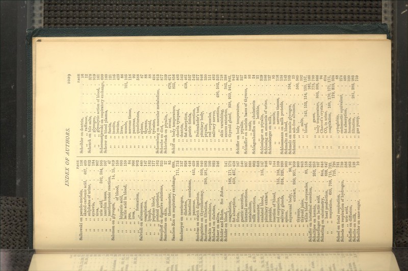 1029 PAGE Salkowski on pseudo-nuclein, . . 136 ,, ,, skatol-carbonic acid, 467, 469 ,, ,, sulphates of urine, . .632 ,, ,, synovia, ' . . . 184 ,, ,, urea 907 ,, ,, uric acid, . 592, 594, 595 „ ,, xanthin bases, . . 597 ,, ,, xanthoproteic reaction, . 47 Salomon on glycogen, . . 14, 15, 919 ,, ,, ,, of blood, . . 158 ,, ,, hippuric acid, . . . 893 ,, ,, lactic acid in blood, . . 159 n ,, pus, 84 ,, ,, urea, 906 ,, ,, ,, formation, . . . 902 Salvioli on albumoses, .... 440 ,, ,, coagulation, . .147 „ „ lymph, . . . .182 ,, ,, peptone blood, . . . 177 ,, ,, proteid quotient, . .162 Samojlotf on digestive solutions, . . 325 Sanctorius on skin, .... 27 ,, ,, thermometer, . . .85 Sanders-Ezn on respiratory exchange, . 699, 711, 713 Sandmeyer on caseinogen, . . .137 ,, ,, diabetes, . . . 928 ,, ,, intestinal emulsions, . 448 ,, ,, pancreas, . . 443, 459 Sandras on starch digestion, . , 393 Sanguirico on thyroidectomy, . 939, 940 Santesson on filtration, . 280, 281, 283 Sarokin on creatinine, . . . .100 Schabad on diabetes, .... 922 Schaer on saliva, ..... 346 Schafer and Bohm. See Bohm. Schafer on blood, 141 ,, ,, coagulation, . 168, 171, 172 ,, ,, fat absorption, . 450, 457, 458 ,, ,, fibrin, 167 ,, ,, gastric secretion, . . . 540 ,, ,, internal secretions, . . 937 ,, ,, metabolism, . . . 868 ,, ,, milk secretion, . . . 662 ,, ,, oncometer, .... 643 ,, ,, oxalated blood, . . 135, 147 ,, ,, pituitary extract, . . 946 ,, ,, proteids, .... 42 ,, ,, reaction of blood, . . 144 ,, ,, red corpuscles, . 155, 188, 189 ,, ,, salivary glands, . 524, 525, 930 „ ,, spleen, . . . .960 ,, ,, suprarenal body, . . 90, 91 ,, „ ,, extract, 950, 951, 959 ,, ,, thymus, .... 960 ,, ,, thyroid juice, . . . 943 ,, ,, white blood corpuscles, 83,158 Schalfer on intestinal secretion, . . 554 Schalfijew on hsemiu, , . . 252, 253 Schardinger on lactic acid, . . .107 Scharling on calorimetry, . . 844, 846 ,, ,, heat production, . 838, 847 „ ,, respiration, 695, 708, 715, 722, 725, 726 Scheel on foetal respiration, . . . 731 Scheele on respiration of hydrogen, . 739 ,, ,, uric acid, .... 586 Scheffer on diffusion, .... 263 Scheibe on milk, 128 Scheibler on cane-sugar, . . .10 Scherer on blood plasma, ,, ,, fuscin, ,, ,, inosite, ,, ,, leucine, ,, ,, liver, . ,, ,, muscle, ,, ,, nervous tissue, ,, ,, pancreas, ,, ,, quadriurates, ,, ,, spleen, ,, ,, thymus, ,, ,, thyroid, ,, ,, tyrosine, Schermberg on muscular metabolism, Scheube on diet, . Schierbach on ptyalin, . ,, ,, sweat, . Schitf on body temperature, chorda tympani, dextrin, fat absorption, gastric fistula, ,, secretion, Pettenkofer's test, pituitary body, ptyalin, red corpuscles, salivary nerves, ,, secretion, skin varnishing, succus entericus, thyroid gland, PAGE 16 12 378 919 161 Scheibler on dextrin, ,, ,, raffinose, . Schenck on bile salts, . .. ., glycogen, . ,, ,, glycolytic action of blood, Scheremetjewski on respiratory exchange, 699 '' ' ' 160 121 105 423 86 101, 105 116 92 588 87 88 88 424 913 877 329 670, 671 855, 856 . 483 . 542 459, 461 . 537 . 542 . 377 . 946 . 330 . 151 . 482 490, 502, 523 . 728 . 342, 398 938, 939, 941, 942, 943 Schiifer on body temperature, . . 867 ,, ,, ptyalin. .... 327 Schindler on uuclein bases of thymus, . 88 ,, ,, testis, .... 93 Schlagenhauffen on cholesterin . . 24 ,, ,, lecithin, . . 21 Schlesinger on ptyalin, . . . 329 Schlosing on ammonia of urine, . . 586 Schlossberger on milk, . . . . 127 ,, ,, muscle, ... 95 ,, ,, nervous tissues, . .116 Schlossmann on milk proteids, . .134 Schmaltz on blood, . . . .143 Schmelz on muscle glycogen, . 104, 105 Schmidt on ash-free albumin, . . 25 „ bile, .... 560, 565 ,, „ salts, . . . .392 „ blood, 145, 153, 154, 155, 157, 163, 166 ,, ,, ,> gases, . . 773, 780 „ body temperature, 803,809,866 ,, ,, Charcot's crystals. . . 94 ,, ,, COo in urine, . . . 634 ., coagulation, 168, 170, 171, 175, 179, 319, 334 ,, ,, cytoglobin, ... 68 ,, ,, endosmotic equivalent, . 274 „ ,, fat absorption, . . • 460 ,, ferments 320 ,, filtration, . . 281, 282, 283 ,, gas pump, . . . .759