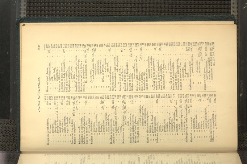 PAGE Seegen on carbohydrates, . . 919, 921 ,, dextrose, . . . 914, 923 ,, glycogen, .... 397 ,, glycogenesis, . . 923, 926 ,, glycolytic ferment of blood, . 161 invert sugar, respiration, . starch digestion, . sugar in blood, „ „ urine, . Seeman on lime in food, Seguin on respiration, . 712, 695, 398 700 . .394 . 158, 159 . 608, 609 . 886 715, 725, 726, 736, 739, 754 . 108 . 90 59 '. 790, 866 . 942 . 600 . 648 . 847 . 891 . 607, 627 675, 711, 718 . 659 . 728 . 748 157, 772, 773 153 342 93 Seitler on muscle, Seligsohn on suprarenals, Selmi on animal alkaloids, . Semon on animal heat, ,, ,, thyroid gland. Senator on creatinine, . ,, ,, diuretics, . ,, ,, heat production, ,, ,, inanition, . „ ,, indoxyl, . ,, ,, respiration, ,, ,, secretion of urine, ,, ,, skin varnishing, . Senebier on respiration, Sertoli on blood gases, ,, ,, phosphoric acid of blood ,, „ saliva, .... ,, ,, testis, .... Setschenow on blood gases, . 759, 761, 762, 765, 766, 769, 770, 771, 773 ,, ,, milk, . . . .130 Seume on body temperature, . . 867 Sewall on gastric secretion, . . 531, 532 Shepard on blood plasma, . . .160 Sherrington on blood, .... 143 ,, ,, cerebral circulation, . 808 ,, ,, eosinophil granules, . 84 ,, ,, white corpuscles, . .152 Shore on albumose absorption, . . 439 „ „ lymph, 182 ,, ,, peptone in blood, . . . 440 ,, ,, small intestine, . . . 399 Sieber on bilirubin, . . . 384, 389 ,, ,, cheese, 933 ,, ,, fuscin, ..... 121 ,, ,, gastric juice, . . . 364 ,, ,, hfematin, .... 250 ,, ,, haematoporphyrin, . . 259 „ ,, hsemoglobin, . . 207, 232 ,, ,, intestinal bacteria, . . 470 „ ,, reaction of intestinal con- tents, .... 464 ,, ,, Teichmann's crystals, 232, 252, 253 ,, ,, urorosein, .... 628 Siedamgrotzky on body temperature, 790, 803, 805, 807, 809, 811 Siegfried on carnic acid, ,, ,, conglutin, ,, ,, glutamic acid, . ,, „ lysine, ,, ,, muscle, ,, ,, nucleon, . ,, ,, pseudo-hsemoglobin, ,, ,, reticulin, . Sigalas on respiration, . Silbermann on coagulation, . ,, heat value, . 27, 103, 104 33 426 , 426 '. 106, 420 139 237 35 ',72 . 698, 700 174 .' 833, 834 Simon on blood plasma, ,, ,, body temperature, ,, ,, milk, . ,, ,, thyroid body, ,, ,, uroerythrin, . Simony on bilifuscin, . de Sin^ty on milk secretion, Singleton on body temperature, Sisel on hibernation, . Sjoqvist on antipeptone, „ „ gastric juice, ,, ,, urea, . Skrebitzki on pancreatic secretion Slosse on respiratory exchange, Smirnow on salivary ducts, . Smith, A., on respiration, . ,, E., on respiration, 698, 71 ,, F., on sweat, . ,, L., on blood gases, 768, ' ,, ,, respiration, . ,, ,, thyroid gland, ,, ,, thyroidectomy, ,, M'G., on ptyalin, . ,, ,, snake venom, ,, ,, uric acid, . Snell on caisson disease, Snow on asphyxia, V. Sobieranski on renal secretion, ,, ,, skin absorption, Socin on iron of food, . ,, ,, salts of food, . Socoloff on bile salts, . Soemmering on lymphatics, . Solberg on milk, . Soldner on milk, . . . 126, ,, ,, caseate of lime, . Solera on sulphocyanate of saliva, Solin on glycogen, SoUey on gelatin, . 47, 71 Somerfeld on bile, Sonden on inanition, . ,, ,, muscular metabolism, ,, ,, respiratory exchange, Sonnerat on body temperature, Sorby on blood, . Sorensen on fcetal respiration, Soret on blood spectrum, Sotnitschewsky on glycogen, ,, liver, ,, ,, sebum, Souleyet on body temperature, Soulier on skin absorption, . Sourdat on milk, . Souze-Leite on pituitary body, Soxhlet on caseate of lime, . ,, ,, emulsions, . ,, ,, fat production, . ,, ,, milk, . Spallanzani on animal heat, ,, ,, gastric digestion, ,, ,, hibernation, _ . ,, respiration, 701, 739, 757, Speck on blood gases, ,, ,, body temperature, 807, ,, ,, muscular metabolism ,, respiration, 698, 708, 712, 721, 738, 740, PAGE . 160 823, 867 . 130 . 945 . 623 . 387 . 663 790, 811 . 795 . 421 . 365 . 584 . 368 . 719 . 488 . 742 716,717, 718, 721 . 673 ,778, 779 739, 742 . 943 . 941 . 329 . 56 . 594 737, 738 . 744 . 654 . 690 . 885 883, 886 . 563 . 303 . 130 128, 130 . 136 . 345 917 429, 430 . 85 . 891 . 913 . 718 . 816 187, 209 . 732 225, 226 15 . 86 . 675 . 812 . 686 . 128 . 946 . 136 . 447 . 932 130, 131 816, 823 364, 402, 536 . 794 702, 723, 781, 782 . 715 808, 818 . 916 716, 719, 748, 755