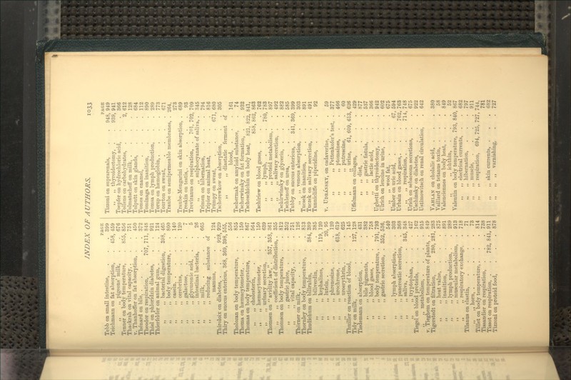 -^^iz PAGE Tebb on small intestine, . . . 399 Teichmann on fat absorption, . 458, 459 ,, ,, pigeons' milk, . .676 Tenner on body temperature, . 855, 856 Thackrali on vital capacity, . . .751 V. Thanlioffer on fat absorption, . .450 Tb^nard on bile, 372 Theodor on respiration, . 707, 711, 848 Tbiel on phloridzin diabetes, . .921 Thierfelder on animal gum, . . . 124 ,, ,, bacterial digestion, 398, 465 „ ,, body temperature, . . 800 ,, ,, casein, . ,, ,, cerebrins, ,, ,, galactose, ,, ,, glycuronic acid, ,, ,, intestinal bacteria, „ „ milk, . ,, ,, reducing substance mamma, Thiroloix on diabetes, . Thiry on succus entericus, 368, 369, 398, 555, 556 Tholozan on body temperature, . . 855 Thoma on haemacytometer, . . .150 Thomas on body temperature, . . 867 ,, ,, cholesterin, . . . 564 ,, ,, haemacytometer, . .150 ,, ,, urinary secretion, . . 639 Thomsen'on avidity law,. 357, 358, 361 ,, ,, coefficient of distribution, . 355 of 928, 140 120 5 26 665 124 929 Thomson on body temperature, ,, ,, gastric juice, ,, ,, vital capacity, . Thorner on milk, . . . , Thornley on body temperature, Thudichum on bilirubin, ,, ,, biliverdin, ,, ,, kephalines, . ,, ,, lutein, . ,, ,, phrenosine, . ,, ,, urochrome, . ,, ,, uroerythrin, . Thuiller on reaction of blood. Tidy on milk, ... Tiedemann on absorption, ,, ,, bile pigments, ,, ,, blood gases, . ,, ,, body temperature, ,, ,, gastric secretion, 812 . 352 . 751 . 126 . 813 384, 389 , 385 119, 120 20, 95 . 120 618, 619 . 625 . 145 127, 128 . 431 . 382 . 758 791, 793 352, 536, 540 . 303 . 368 345, 348 . 427 . 162 . 915 ,, ,, lymph absorption,. ,, ,, pancreatic secretion, ,, ,, saliva, . ,, ,, tryptophan, . Tiegel on blood proteids, ,, ,, metabolism, . V. Tieghem on temperature of plants, . 849 Tigerstedt on filtration, . 280, 281, 283 ,, ,, heat value, . . . 875 ,, ,, inanition, . . . 891 ,, ,, lymph production, . . 289 ,, ,, muscular metabolism, . 913 „ ,, respiratory exchange, . 718 Tilanus on elastin, . . . .71 ,, ,, horn, 73 Tillet on body temperature, . . . 814 Tissandier on respiration, . . . 738 Tissot on respiration, . . 782,841,911 Tizzoni on proteid food, . . . 878 Tizzoni on suprarenals, ,, ,, thyroidectomy, Toepfer on hydrochloric acid ToUens on carbohydrates, Tolmatschefif on milk, . Tolputt on skin glands. Tomes on enamel, Tominaga on inanition, Tomsa on lymph production Torup on haemoglobin, . Tourton on sweat, Traube on semipermeable membranes. PAGE 948, 949 939, 941 . 366 2, 612 . 128 684 112 890 289 773 671 264, 273 689 93 Traube-Mengarini on skin absorption Treskin on testis,.... Treviranus on respiration, . 701, 702, 709 ,, ,, sulphocyanate of saliva, . 345 Trimen on hibernation, . . . 794 Tripier on animal heat, . . .816 Trtimpy on sweat, . . . 671,680 Tscherewkow on absorption, . . 305 ,, ,, diastatic ferment of blood, . . .161 Tschermak on amyloid substance, . 74 Tscherwinsky on fat formation, . . 932 Tscheschichin on body heat, 821, 822, 841, 858, 862, 863 Tschiriew on blood gases, , . . 762 „ lymph, . . . 780, 783 ,, ,, proteid metabolism,. . 897 ,, ,, salivary secretion, . . 492 Tschirwinsky on glycerin, . . . 882 Tschlenoff on urea, .... 585 Tubby on succus entericus, . 341, 369, 399 ,, ,, venous absorption, . . 303 Tucsek on inanition, .... 891 Tuczek on salivary secretion, . . 491 Tunniclitfe on piperidine, ... 92 V. Udeansky, on cadaverine, . . 59 ,, ,, Pettenkofer's test, . 377 ,, ,, ptomaines, . . 466 ,, ,, putrescine, . . 60 ,, „ urine, 61, 609, 613, 626 Uffelmann on collagen, . . . 429 ,, ,, diet, . . . .877 ,, ,, gastric fistula, . . 537 ,, ,, lactic acid, . . . 366 XJghetti on thyroidectomy, . . . 942 Qlrich on leucine in urine, . . . 602 ,, ,, wool fat, .... 675 Umber on uric acid, . . .67, 594 Urbain on blood gases,. . . 762, 763 ,, ,, respiration, . . . 714, 748 Urich on sebaceous secretions, . . 675 Uschinsky on diabetes, . . . 922 Ustimowitsch on renal circulation, . 642 Vahlan on cholalic acid, . . . 380 VaUlard on tetanus toxin, ... 58 Valenciennes on body heat, . . . 849 ,, ,, ichthin, ... 52 Valentin on body temi)erature, 793, 840, 867 ,, ,, electrical currents, . . 682 „ ,, hibernation, . . . 797 ,, ,, muscle, .... 911 ,, ,, respiration, 694, 725, 727, 744, 781 ,, ,, skin currents, . . . 682 ,, ,, „ varnishing, . . 727