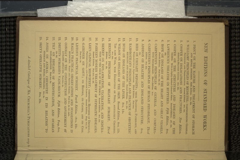 NEW EDITIONS OF STANDARD WORKS. 1. PROUT ON THE NATURE AND TREATMENT OF STOMACH AND RENAL DISEASES. Fifth Edition. 8vo. 20s. 2. WILLIAMS' PRINCIPLES OF MEDICINE; COMPREHENDING GENERAL PATHOLOGY AND THERAPEUTICS. Second Edition. 8vo. 14s. 3. COOPER ON DISLOCATIONS AND FRACTURES. New Edition. Edited by BRANSBY COOPER. 8vo. 20s. 4. COOPER ON THE STRUCTURE AND DISEASES OF THE TESTIS. With 24 highly-finished Coloured Plates. Second-Edition. £\. 10s. 5. LAWRENCE'S TREATISE ON RUPTURES. • Fifth Edition. 8vo. 16s. 6. HOPE ON DISEASES OF THE HEART AND GREAT VESSELS. Fourth Edition. Post 8vo. 10s. 6d. 7. CARPENTER'S PRINCIPLES OF GENERAL AND COMPARA- TIVE PHYSIOLOGY. Third Edition. 8vo. 8. CARPENTER'S PRINCIPLES OF HUMAN PHYSIOLOGY. Third Edition. 8vo. 21s. 9. ADDISON ON HEALTHY AND DISEASED STRUCTURE. 8vo. 12s. 10. BIRD ON URINARY DEPOSITS; THEIR DIAGNOSIS, PATHOLOGY, AND THERAPEUTICAL INDICATIONS. Third Edition. Post 8vo. 11. RAMSBOTHAM'S PRINCIPLES AND PRACTICE OF OBSTETRIC MEDICINE AND SURGERY. Second Edition. 8vo. 22.v. 12. BUDD ON DISEASES OF THE LIVER. 8vo. 14,9. 13. WILSON ON DISEASES OF THE SKIN. Second Edition. 8vo. Us. THE SAME WrORK, WITH ENGRAVINGS ON STEEL, ACCURATELY COLOURED. 8vo. 28s. 14. HENNEN'S PRINCIPLES OF MILITARY SURGERY. Third Edition. 8vo. 16s. 15. BENNET ON INFLAMMATION, ULCERATION, AND INDURA- TION OF THE NECK OF THE UTERUS. Second Edition. 8vo. 12s. 16. PARKER'S MODERN TREATMENT OF SYPHILITIC DISEASES. Second Edition. Post 8vo. 6s. 6d. 17. LEE'S CLINICAL MIDWIFERY; COMPRISING HISTORIES OF DIFFICULT, PRETERNATURAL, AND COMPLICATED LABOUR. Second Edition. Fcap. 8vo. 5s. 18. GAIRDNER ON GOUT; ITS HISTORY, ITS CAUSES, AND ITS CURE. Post 8vo. 6s. 19. LISTON'S PRACTICAL SURGERY. Fourth Edition. -8vo. 22*. 20. HALL'S PRACTICAL OBSERVATIONS AND SUGGESTIONS IN MEDICINE. FIRST AND SECOND SERIES. Post 8vo. 8s. 6d. each. 21. CONOLLY ON THE CONSTRUCTION AND GOVERNMENT OF LUNATIC ASYLUMS. Post 8vo. 6s. 22. DRUITT'S SURGEON'S VADE-MECUM. Fifth Edition. Fcap. 8vo. 12s. 6d. 23. TILT ON DISEASES OF MENSTRUATION, AND OVARIAN INFLAMMATION. Post 8vo. 6s. 24. JONES ON ANIMAL CHEMISTRY IN ITS RELATION' TO STOMACH AND RENAL DISEASES. 8vo. 6s. 25. SKEY'S OPERATIVE SURGERY. 8vo. 18s. A detailed Catalogue of MR. CHURCHILL'S PUBLICATIONS may