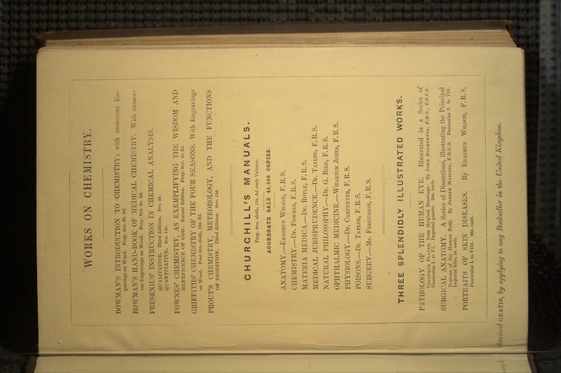 WOEKS ON CHEMISTRY. BOWMAN'S INTRODUCTION TO CHEMISTRY; with numerous En- gravings on Wood. Fcap. 8vo. 6s. 6d. BOWMAN'S HAND-BOOK OF MEDICAL CHEMISTRY. With numcr- ous Engravings on Wood. Fcap. Svo. 6s. 6d. FRESENIUS' INSTRUCTION IN CHEMICAL ANALYSIS. QUALITATIVE. Third Edition. 8vo. 9«. QUANTITATIVE. 8vo. 14s. FOWNES' CHEMISTRY, AS EXEMPLIFYING THE WISDOM AND BENEFICENCE OF GOD. , Second Edition. Fcap. 8vo. 4*. 6d. GRIFFITHS' CHEMISTRY OF THE FOUR SEASONS. With Engravings on Wood. Post 8vo. cloth, 10s. 6d. PROUT'S CHEMISTRY, METEOROLOGY, AND THE FUNCTIONS OF DIGESTION. Third Edition. 8vo. 15s. CHURCHILL'S MANUALS. Fcap. 8vo. cloth, 12s. Gd. each Volume. AGGREGATE SALE 43,500 COPIES. ANATOMY.—ERASMUS WILSON, F. R. S. CHEMISTRY.—Dr. FOWNES, F.R.S. MATERIA MEDICA.—Dr. ROYLE, F.R.S. MEDICAL JURISPRUDENCE.—Dr. TAYLOR, F.R.S. NATURAL PHILOSOPHY.—Dr. G. BIRD, F.R.S. OPHTHALMIC MEDICINE.—WHARTON JONES, F.R.S. PHYSIOLOGY.—Dr. CARPENTER, F.R.S. POISONS.—Dr. TAYLOR, F. R. S. SURGERY.—Mr. FERGUSSON, F.R.S. THREE SPLENDIDLY ILLUSTRATED WORKS. PATHOLOGY OF THE HUMAN EYE. Illustrated in a Series of COLOURED PLATES, from Original Drawings. By JOHN DALUYMPLE, F.R.S., F.R.C.S. Fasciculus I. to VI. Imperial quarto. 20s. each. SURGICAL ANATOMY. A Series of Dissections, illustrating the Principal Regions of the Human Body. By JOSEPH MACLISE, F.R.C.S. Fasciculus I. to VII. Imperial folio, 5s. each. PORTRAITS OF SKIN DISEASES. By ERASMUS WILSON, F.R.S. Fasciculus I. to VIII. 20s. each. Stained GRATIS, by applying to any Bookseller in the United Kingdom.