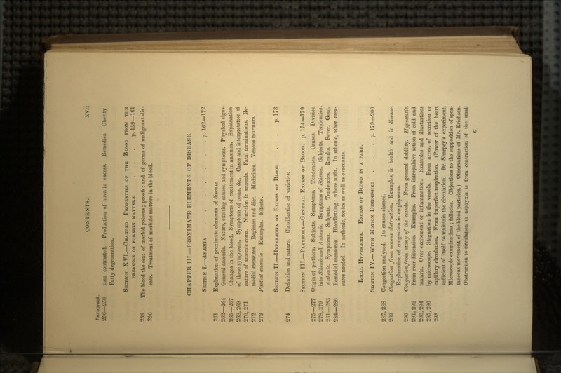 Paragragh. 256—258 tism contrasted. Production of urea in excess. Remedies. Obesity Fatty degeneration. SECTION XVI.—CHANGED PROPERTIES OP THE BLOOD FROM THE PRESENCE OF FOREIGN MATTERS. . . . p. 159 —161 259 The blood the seat of morbid poisons; proofs : and of germs of malignant dis - 260 ease. Treatment of morbific matters in the blood. CHAPTER III.—PROXIMATE ELEMENTS OF DISEASE. SECTION I.—ANAEMIA . p. 162—172 261 Explanation of proximate elements of disease 262—264 General anaemia. Nature, exciting causes, and symptoms. Physical signs, 265—267 Changes in the blood. Symptoms of excitement in anaemia. Explanation 268, 269 of these symptoms. Symptoms of coma, &c. Cases and interpretation of 270, 271 nature of anaemic coma. Nutrition in anaemia. Fatal terminations. Re- 272 medial measures. Regimen and diet. Medicines. Venous murmurs. 273 Partial anaemia. Examples. Effects. SECTION II.—HYPKR&MIA OR EXCESS OF BLOOD . . p. 173 274 Definition and nature. Classification of varieties: SECTION III.—PLETHORA—GENERAL EXCESS OF BLOOD, p. 174—179 275—277 Origin of plethora. Subjects. Symptoms. Tendencies. Causes. Division 278,279 into StUenic and Asthenic. Symptoms of Sthenic. Subjects. Tendencies. 281—283 Asthenic. Symptoms. Subjects. Tendencies. Results. Fever. Gout. 284—286 Remedial measures. Bloodletting : where unfit. In sthenic, other mea- sures needed. In asthenic, tonics as well as evacuants. LOCAL HYPER^MIA. EXCESS OF BLOOD IN A PART. SECTION IV.—WITH MOTION DIMINISHED . . .p. 179—200 287, 288 Congestion analysed. Its causes classed. 289 Congestion from venous obstruction. Examples, in health and in disease. Explanation of congestion in emphysema. 290 Congestion from atony of the vessels. From general debility. Hypostatic. 291, 292 From over-distension. Examples. From intropulsive action of cold and 293,294 malaria. Orer excitement or inflammation. Examples and illustrations 295,296 by microscope. Stagnation in the vessels. From arrest of secretion or 298 capillary circulation. From imperfect respiration. (Power of the heart sufficient of itself to maintain the circulation. Dr. Sharpey's experiment. Microscopic examinations; fallacies. Objections to the supposition of spon- taneous movement of the blood particles.) Observations of Mr. Erichsen. Obstruction to circulation in asphyxia is from contraction of the small C