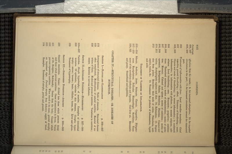 Paragraph. 496, 497 effusions from the vessels ; 9. for increased absorption; 10. for impeded 498, 499 circulation in the part; 11. for increased circulation around the obstructed part. 500 Treatment of inflammation with fever. Local remedies secondary. Chief 501 remedies, general bloodletting ; effect. Tolerance of bloodletting; cause. 502, 503 Objects and mode of bloodletting; in recent inflammation ; in confirmed inflammation; in inflammation with plethora; in anaemic subjects; sub- 504 stitutes. Local bloodletting; uses. Evacuants; purgatives; combina- 505, 506 tions. Tartarized antimony ; modes of administration ; modes of opera- 507 tion. Mercury. Calomel and opium; modes of exhibition; modes of 508, 509 operation. Refrigerants. Salines. Sedatives. Diuretics. Counter-irrr 510,511 tation. Antiphlogistic regimen and diet. 16. Exhaustion. 17. Depres- 512 sion from poison. Remedies: their mode of action. Stimulants, anti- septics, tonics, &c. 18. Treatment for products of inflammation, liquid and solid. TREATMENT OF VARIETIES OP INFLAMMATION. 513—516 Sthenic. Asthenic. Acute. Subacute. Chronic. Congestive. Phlegmo- 517—519 nous. Erysipelatous. Pellicular. Haemorrhagic. Scrofulous. Treat- 520, 521 ment of the scrofulous diathesis and deposits. Cod liver oil. Rheumatic and gouty. Gonorrhoeal and syphilitic. CHAPTER IV.—STRUCTURAL DISEASES; OR DISEASES OF NUTRITION. SECTION I.—NATURE AND CLASSIFICATION . . .p. 353—357 522 Arrangement of structural diseases. Table of elements. Structural disease 523 often complicated. Modifications of natural nutrition. Material of nu- 524 trition of fibrin Modes and process of nutrition. Variations in nutrition; causes. Relation to nervous influence. SECTION II.—INCREASED NUTRITION—HYPERTROPHY . p. 357—360 525—527 Varieties. Simple hypertrophy; of muscles. Examples of interstitial 528 textures. Of epidermis; varieties in skin diseases. Complex hyper- trophy : uterus; breasts; brain ; follicles; bursae, &c. Liver and spleen. 529 Treatment of hypertrophy. SECTION III.—DIMINISHED NUTRITION—ATROPHY . . p. 360—365 530 General emaciation. Causes: divided into those which promote decay and those which prevent nutrition. Cause of emaciation in fevers. Views 531 of Dr. Hodgkin; Rokitansky. Drains from the body. Causes which 532 prevent reparatory nutrition. When traced to its cause, general atrophy 533 an important sign. Partial atrophy from defective supply of blood. 534 Examples. Treatment of atrophy, partial and general.