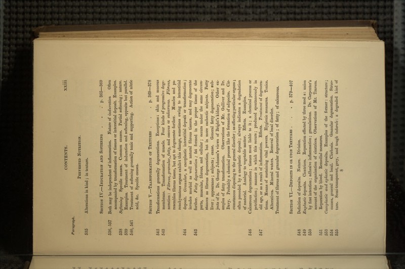 Paragraph. PERVERTED NUTRITION. 535 Alterations in kind ; in texture. SECTION IV.—INDURATION AND SOFTENING . . .p. 365—369 536, ,537 Both may be independent of inflammation. Nature of induration Often accompanied by transformation of tissues or interstitial deposit. Examples. 538 Softening Specific causes. Common causes. Partial softening; nature. 539 Examples. Treatment of induration and softening, opposite but parallel. 540, 541 Treatment of softening generally tonic and supporting. Action of nitric acid, &c. Specific causes. SECTION V.—TRANSFORMATION OF TEXTURES . .p. 369—378 542 Transformations generally degenerations. Exceptions: skin and mucous 543 membrane. Transformation of muscle. Four kinds of progressive dege- neration : Fibrous, granular, fatty, and osseous or calcareous. Fibrous, resembles fibrous tissue, but apt to degenerate further. Muscles and pa- renchymatous organs exhibit this change, sometimes owing to interstitial 544 deposit. Granular, a cacoplastic interstitial deposit or transformation ; invades morbid as well as natural fibrous tissues, and may degenerate 545 further. Fatty degeneration ; fat formed in the proper tissue of the parts, muscular, fibrous, and cellular ; occurs under the same circum- stances as fibrous degeneration, but in more cachectic subjects. Fatty liver; appearance; subjects; cause. General fatty degeneration; sub- jects of it. Dr. George Johnson's views of Bright's kidney. Other ex- amples of fatty transformation. Observations of Mr. Gulliver and Dr. Davy. Probably a chemical process like the formation of adipocire. Cir- cumstances disposing to the general disorder ; as affecting particular organs ; often preceded by a cacoplastic deposit; always indicates a degradation of material. Analogy to vegetable matter. Effects. Examples. 546 Calcareous degeneration; tissues most liable to it; a chemical process or petrifaction; manner in which this occurs; produced spontaneously in 547 old age, or as a result of inflammation. Effects. Treatment of degenera- tions. Means of sustaining vital powers. Hygienic measures. Tonics. Alteratives. Mineral waters. Removal of local disorder. Treatment of fibrous and granular degeneration ; of fatty; of calcareous. SECTION VI.—DEPOSITS IN OR UPON TEXTURES . . .p. 379—407 548 Definition of deposits. Nature. Division. 549 Euplastic deposits. Cicatrices. Reparation effected by three mod s: union 550 by first intention; adhesive inflammation; granulations. Dr. Carpenter's account of the organization of cicatrices. Observations of Mr. Travers. 551 Reparation by blood. Remedial measures. 553 Cacoplastic and aplastic deposits. Examples of the former : structure; 554 causes, general and local. Cirrhosis. Granular degeneration. Struc- 555 ture. Semi-transparent, grey, and tough tubercle: a degraded kind of 8