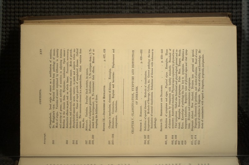 Paragraph. of Langenbeck. Local origin of cancer as a modification of nutrition. 583 Dr. Hodgkins's view. Practical deductions from pathology of cancer. Mode of origin. Varieties of cancer explained by difference in quantity and activity of germs; and activity of nutrition in adjoining textures. Scirrhus is the chronic form. Symptoms; tendencies. Open cancer : 584 destructive effects on part, and on whole frame. Pancreatic, mammary, lardaceous, and solanoid, intermediate forms of cancer. Mode of growth. 585 Encephaloid cancer the acute variety; in parts and subjects where nu- 586 trition is active. Cause of rapid growth of encephaloid disease. Colloid cancer. The cancerous element in a separate form. Other varieties from form, &c. 587 Melanosis. Varieties. Peculiar black matter, its nature. 588 Treatment of malignant growths. Indications. 1. To extirpate them ; 2. To 589,599 retard their development; 3. To counteract their effects. Means of at- tempting the fulfilment of these. SECTION IX.—DISORDERS OP MECHANISM. ... p. 427, 428 591 Changes in mechanism, elements of disease. Examples. 592—594 Dilatation. Contraction. Rupture and laceration. Displacement and compression. Contortion. CHAPTER V. CLASSIFICATION, SYMPTOMS AND DISTINCTION OF DISEASES. SECTION I. NOSOLOGY. p. 429—432 596, 597 Definition of special diseases. Methods of classification. 598, 599 Symptomatic. Methods of Sauvage, Cullen, &c. Correct pathology the true foundation of natural classification. Definitions of disease with reference to pathology. SECTION II. SEMEIOLOGY AND DIAGNOSIS. . . .p. 433—446 601, 602 Definition of symptoms and signs. Physical signs. Examples. Those of disease known by comparison with healthy standards. Standard of 603, 604 symmetry. Anatomical standard. Physical signs explained by physical laws. 605, C06 Vital symptoms. Called also functional and physiological, general and ra- 607 tional. Examples. Sources of symptoms. Pulse. Skin. Tongue. Stools. 609 Urine. Knowledge of pathology the best key to symptoms. Statistics a 610 temporary substitute. Respective value of physical signs and vital symp- toms. Division and nomenclature of symptoms. 611, G12 Diagnosis defined. How founded. Division into general and special. 613, 614 Diagnosis, illustrated by problems, and modes of solution. Need of every 615 branch of medicine in diagnosis. The test of ability and knowledge. Me- thods of examination with regard to diagnosis, prognosis, and practice.