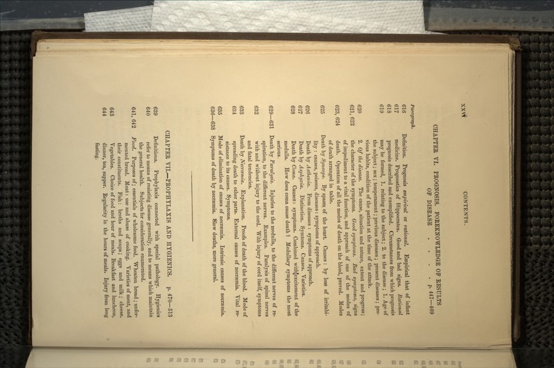 CHAPTER VI. PROGNOSIS. FOREKNOWLEDGE OF RESULTS OF DISEASE .... p. 447—469 Paragraph. 616 Definition. Prognosis empirical or rational. Empirical that of infant 617 medicine. Prognostics of Hippocrates. Good and bad signs. Rational 618 prognosis described and exemplified. Circumstances from which prognosis 619 may be formed, 1. relating to the subject; 2. to the disease; 1. Age of the subject; sex; temperament; previous diseases ; present diseases; pre- vious habits, condition of the patient at the time of the attack. 620 2. Of the disease. The cause, situation and nature, extent and progress; 621, 622 the character of the symptoms. Good symptoms. Bad symptoms, signs of impediment to a vital function, and approach of one of the modes of 623, 624 death. Operation of all the modes of death on the blood, proved. Modes of death arranged in table. 625 Death by Syncope. By spasm of the heart. Causes : by loss of irritabi- lity : causes, poisons, diseases: symptoms of approach. 626 Death by Asthenia. From diseases : symptoms of approach. 627 Death by Asphyxia. Distinction. Symtoms. Causes. Varieties. 628 Death by Coma. Causes: symptoms. Combined withjexcitement of the medulla. How does coma cause death ] Medullary symptoms the most serious. 629—631 Death by Paralysis. Injuries to the medulla, to the different nerves of re- spiration, to the different nerves. Examples. Paralysis of spinal nerves 632 with and without injury to the cord. With injury of cord itself, symptoms and fatal tendencies. 633 Death by Necrcemia. Explanation. Proofs of death of the blood. Mode of 634 spreading death to other parts. External causes of necraemia. Vital re- sistance to its causes. Symptoms. 635 Mode of elimination of causes of necraemia. Intrinsic causes of necraemia. 636—638 Symptoms of death by necraemia. Slow deaths, more general. CHAPTER VII.—PROPHYLAXIS AND HYGIENICS. p. 470-513 639 Definitions. Prophylaxis connected with special pathology. Hygienics 640 refer to means of resisting disease generally, and to means which maintain the general health. Subjects for consideration enumerated. 641,642 Food. Purposes of; essentials of wholesome food. Wheaten bread; unfer- mented bread. Meat: use and abuse of cooking. Varieties of meat, and their constituents. Fish: broths and soups; eggs and milk; cheese. 643 Vegetables. Choice of food and hour of meals. Breakfast and luncheon, 644 dinner, tea, supper. Regularity in the hours of meals. Injury from long fasting.