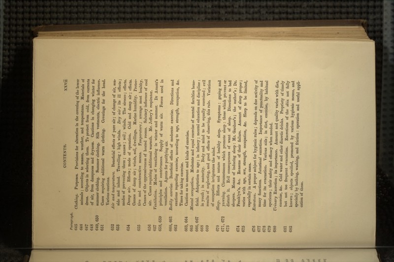 Paragraph. 645 Clothing. Purposes. Provisions for alteration in the covering of the lower 646 animals ; according to season, weather, and temperature. Materials of 647 dress. Objects in selecting them. To protect from cold, from currents 648 of air, from dampness and dryness. Cautions in changing winter for 649, 650 summer clothing. Summer clothing. Silk vestments, electric influence. 651 Cases requiring additional warm clothing. Coverings for the head. Various cautions. 652 Air and temperature. Beneficial effects of pure air; of change of air, sea- 653 side and inland. Travelling : high winds. Dry air; its ill effects; modes of preventing them ; causes ; soil; winds. The sirocco; effects. 654 Damp air. Effects; mode of operation. Cold and damp air; effects. Causes of damp air; winds, soil, dwellings. Marine humidity. Protec- 655 tive and counteractive means. Temperature; average most healthy. Causes of the oppressiveness of heated rooms. Salutary influence of cool 656 air. Cases requiring additional warmth. Mr. Jeffery's respirator. 657 Ventilation. Modes of ventilating in winter and summer. Dr Arnott's 658,659 principles and contrivances. Supply of warm air. Forces used in ventilation. Agents for purifying air. 660, 661 Bodily exercise. Beneficial effects of moderate exercise. Directions and 662 cautions regarding exercise, according to age, strength, occupation, &c, Times for taking exercise. 663, 664 Caution as to amount and kinds of exercise. 665 Mental occupation. Moderate and equal exercise of mental faculties bene- 666, 667 ficial. Adaptation to age ; in infancy; mental education and discipline : 668 in youth ; in maturity. Body and mind to be equally exercised; evil 669 results of neglecting, and good effects of observing, this rule. Variation of occupation invigorates the mind. 670 Sleep. Effects and nature of healthy sleep. Symptoms : gaping and 671,672 yawning. Circumstances which promote sleep: those which prevent or 673 disturb it. Evil consequences of want of sleep. Directions to bad sleepers. Means of inducing sleep : Mr. Gardner's; the author's; Dr. 674 Franklyn's, &c. Reasons of their failure. Amount of sleep proper; 675 varies with age, sex, strength, occupation, &c. Sleep to be limited, especially in certain cases. 676 Excretion. A proper subject for hygienic rules; depends on due activity of 677 many functions. Intestinal excretion. Importance of punctuality and 678 time for its evacuation. Various aids; in diet, exercise, by habitual 679 aperients ; their safety and efficacy when needed. 680 Urinary Excretion; its importance. Amount and quality varies with diet, exercise, &c. Cold water and other diuretic drinks. Propriety of timely 681 but not too frequent evacuation. Excretions of the skin not fully 682 known; objects specified, promoted by various hygienic means, and specially by bathing, washing, and friction : operation and useful appli- cation of these.