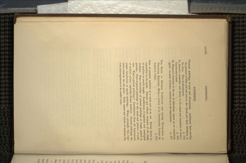 APPENDIX. Chemical pathology of gout and albuminuria. Additional facts proving the presence of lithic acid and urea in the blood, and their deficiency in the urine. Cure of albuminuria. . ... p. 514 Dr. Garrod's researches and theory on the causes and treatment of scurvy. Corroborative facts . • p. 516 Dr. Simpson's discovery of the use of chloroform vapour as an anaesthetic agent: its mode of action ; cautions as to its employment . . p. 517 THE STUDY OF GENERAL PATHOLOGY THE PROPER FOUNDATION OP PRACTICAL MEDICINE, (Being a portion of an Introductory Lecture de- livered in 1842.) p. 518 State of practical medicine as a study and as an art. Favour shewn to empiricism by the public. Irksome and difficult character of the study of medicine as usually taught. Insufficiency of empirical and nosological medicine. Some knowledge of general pathology at length gained in practice. Need of general pathology in the study and practice of medi- cine. What is general pathology ] Contributions from all departments of medical science, especially clinical medicine. General pathology the proper introduction to special pathology. Where principles fail, expe- rience must be the sole guide. Noble nature and objects of medicine the best encouragements to its careful study.