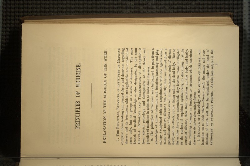 PRINCIPLES OF MEDICINE. EXPLANATION OF THE SUBJECTS OF THE WOEK. 1. THE PRINCIPLES, ELEMENTS, or INSTITUTES OF MEDICINE comprise those leading and general facts and doctrines regarding disease and its treatment, which are applicable, not to individual cases only, but to groups or classes of diseases. The same branch of medical knowledge is also designated by the term GENERAL PATHOLOGY AND THERAPEUTICS, to distinguish it from special pathology and therapeutics, or the theory and practice of medicine in relation to individual diseases. 2. The principles of medicine may be deduced in part from a knowledge of animal structure and function, (anatomy and phy- siology,) conjoined with an acquaintance with the agents which cause and remove disease; but chiefly they are derived from a generalization of facts observed in an extensive study of disease itself, and its effects, in the living and in the dead body. But so far as they have been ascertained, they become more intelligible to the student if explained synthetically, by describing first the causes of disease, then their operation on the body, and lastly, the resulting changes in function or structure which constitute disease in its more elementary forms. 3. ETIOLOGY, or a knowledge of the CAUSES OF DISEASE, will introduce us to their effect—disease itself; the nature and con- stitution of which will then be considered under the head of PATHOGENY, or PATHOLOGY PROPER. As this last subject is the B