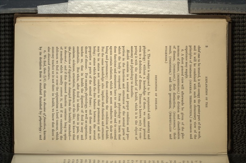 chief one to be treated, it will occupy the greater part of the work, and it will be combined with such an elementary view of the principles of treatment (GENERAL THERAPEUTICS,) as reason and experience may supply. 4. A short general view will afterwards be given of the phe- nomena of disease, (SEMEIOLOGY,) the division and classification of disease, (NOSOLOGY,) their distinction, (DIAGNOSIS,) their result, (PROGNOSIS,) and their prevention, (PROPHYLAXIS and HYGIENICS.) DEFINITION OF DISEASE. 5. The reader is supposed to be acquainted with anatomy and physiology: without a knowledge of these, we cannot proceed even to a definition of disease. Disease is known only by com- paring it with the standard of health, which it is the object of anatomy and physiology to describe. Health consists in a natural and proper condition and pro- portion in the functions and structures of the several parts of which the body is composed. From physiology we learn that these functions and structures have to each other and to external agents certain relations, which are most conducive to their well- being and permanency; these constitute the condition of health. But the same knowledge also implies that function and structure may be in states not conducive to their permanency and well- being ; states which disturb the due balance between the several properties or parts of the animal frame; and these states are those of disease. For example, physiology, as well as experience, teaches us, that in health the digestion of food is easy and comfortable. But when, after food is taken, there is pain, un- easiness, sickness, eructation, flatulence, or the like, we know that the function of digestion is changed from the healthy standard— is diseased; and if this diseased function continue long in spite of remedies which usually correct it, and if on examining the abdomen we find at or near the epigastrium a hard tumour, which anatomy teaches us is not there in health, we know that there is also diseased structure. 6. We find, then (§5), that there is disease of function, known by its deviation from a standard furnished by physiology; and