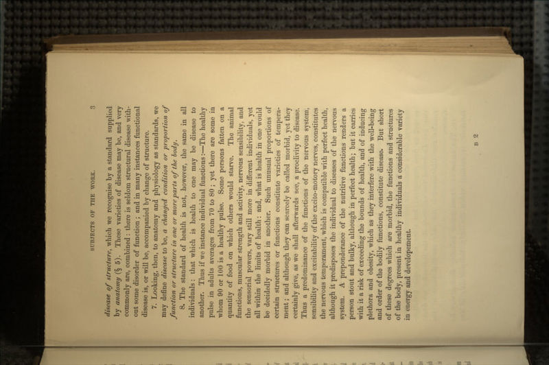 disease of structure, which we recognise by a standard supplied by anatomy (§5). These varieties of disease may be, and very commonly are, combined : there is seldom structural disease with- out some disorder of function ; and in many instances functional disease is, or will be, accompanied by change of structure. 7. Looking, then, to anatomy and physiology as standards, we may define disease to be, a changed condition or proportion of function or structure in one or more parts of the body. 8. The standard of health is not, however, the same in all individuals: that which is health to one may be disease to another. Thus if we instance individual functions:—The healthy pulse in adults averages from 70 to 80 ; yet there are some in whom 90 or 100 is a healthy pulse. Some persons fatten on a quantity of food on which others would starve. The animal functions, muscular strength and activity, nervous sensibility, and the sensorial powers, vary still more in different individuals, yet all within the limits of health: and, what is health in one would be decidedly morbid in another. Such unusual proportions of certain structures or functions constitute varieties of tempera- ment ; and although they can scarcely be called morbid, yet they certainly give, as we shall afterwards see, a proclivity to disease. Thus a predominance of the functions of the nervous system, sensibility and excitability of the excito-motory nerves, constitutes the nervous temperament, which is compatible with perfect health, although it predisposes the individual to diseases of the nervous system. A preponderance of the nutritive functions renders a person stout and bulky, although in perfect health; but it carries with it a risk of exceeding the bounds of health, and of inducing plethora and obesity, which as they interfere with the well-being and order of the bodily functions, constitute disease. But short of these degrees which are morbid, the functions and structures of the body, present in healthy individuals a considerable variety in energy and developement B 2