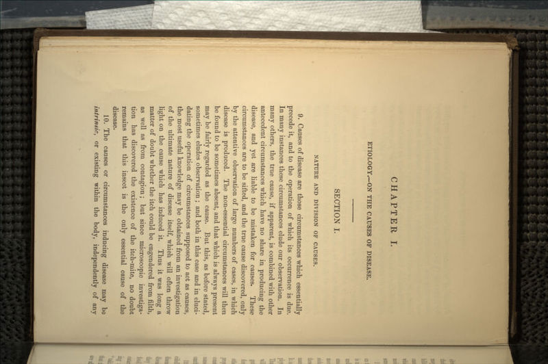 CHAPTER I. ETIOLOGY.—ON THE CAUSES OF DISEASE. SECTION I. NATURE AND DIVISION OF CAUSES. 9. Causes of disease are those circumstances which essentially precede it, and to the operation of which its occurrence is due. In many instances these circumstances elude our observation. In many others, the true cause, if apparent, is combined with other antecedent circumstances which have no share in producing the disease, and yet are liable to be mistaken for causes. These circumstances are to be sifted, and the true cause discovered, only by the attentive observation of large numbers of cases, in which disease is produced. The non-essential circumstances will then be found to be sometimes absent, and that which is always present may be fairly regarded as the cause. But this, as before stated, sometimes eludes observation; and both in this case and in eluci- dating the operation of circumstances supposed to act as causes, the most useful knowledge may be obtained from an investigation of the ultimate nature of disease itself, whioh will often throw light on the cause which has induced it. Thus it was long a matter of doubt whether the itch could be engendered from filth, as well as from contagion; but since microscopic investiga- tion has discovered the existence of the itch-mite, no doubt remains that this insect is the only essential cause of the disease. 10. The causes or circumstances inducing disease may be intrinsic, or existing within the body, independently of any