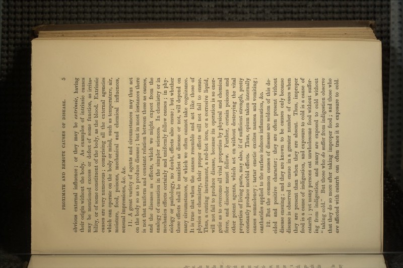obvious external influence; or they may be extrinsic, having their origin without the body. As examples of intrinsic causes may be mentioned excess or defect of some function, as irrita- bility, or of some constituent of the body, as the blood. Extrinsic causes are very numerous; comprising all the external agencies which can operate on the body or mind, such as temperature, air, moisture, food, poisons, mechanical and chemical influences, sensual impressions, &c. &c. Jl. A great variety of agents and circumstances may thus act on the body so as to produce disease ; but in most instances there is not that uniform and constant relation between these as causes, and the diseases as effects, which we might expect from the analogy of causation in the simpler sciences. In chemistry or in mechanics effects certainly and uniformly follow causes ; in phy- siology or pathology, no doubt, effects also ensue; but whether these effects shall be manifest as disease or not, will depend on many circumstances, of which we often cannot take cognizance. It is true that when the causes resemble and act like those of physics or chemistry, their proper effects will not fail to ensue. Thus, a cutting instrument, a red-hot iron, or a corrosive liquid, will not fail to produce disease, because its operation is so ener- getic as to overcome all vital properties by physical and chemical force, and disorder must follow. Further, certain poisons and other potent agents, which act on without destroying the vital properties of living parts, may also, if of sufficient strength, pretty constantly produce morbid effects. Thus, opium taken internally causes somnolency; tartar emetic excites nausea and vomiting; cantharides applied to the surface induces inflammation, &o. 12. But the common causes of disease are seldom of this de- cided and positive character; they are often present without disease ensuing; and they are known to be causes only because disease is observed to ensue in a greater number of cases when they are present than when they are absent. Thus, improper food is a cause of indigestion, and exposure to cold is a cause of catarrh ; yet many persons eat unwholesome food without suffer- ing from indigestion, and many are exposed to cold without  taking cold. But those who do suffer from indigestion observe that they do so more after taking improper food; and those who are affected with catarrh can often trace it to exposure to cold.