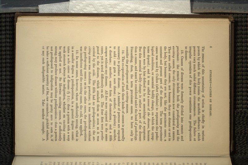The reason of this uncertainty of action is chiefly in various powers by which the body resists the morbific influence; which powers vary much under different circumstances. The failure or irregular operation of this power constitutes one predisposition to disease. 13. Causes of disease were formerly divided into remote and proximate: the remote include both the predisposing and the exciting causes, the only circumstances now considered as causes. They were called remote, not because they are distant or not in the body, but because they are not, like the proximate cause, a constant and present part of the disease. The term proximate cause was used by Cullen (after Gaubius) to represent the patho- logical condition, or essential bodily change, on which the symp- toms depend; and it was called a cause of the disease, because diseases were by him defined to be an assemblage of symptoms. But this essential bodily change is rather a part of the disease than a cause, and must be considered under the head of pathology\ Discarding, then, the term proximate cause, we have only to consider the predisponent and exciting causes. 14. The co-operation of both these kinds of causes is generally necessary to produce disease. A number of persons are exposed to cold: one gets a sore throat; another, a pleurisy; another, a diarrhoea; another, some form of rheumatism; and a fifth escapes without any disease. All five were exposed to the same cause, yet it acted differently on all. The four first were predis- posed to the disease, which attacked them as soon as it was excited by the cold. The fifth had no predisposition; the ex- citing cause was therefore powerless; it was insufficient without the predisposing cause; as in the other cases, the predisposition was insufficient until the exciting cause, the cold, was applied. 15. In some cases, however, where sufficiently strong, what is in a smaller degree a predisposition, in a greater degree consti- tutes a sole cause of disease (§ 11): thus a person with a very weak stomach always has indigestion, whether an exciting cause be applied or not. So likewise exciting causes, if sufficiently strong, may produce disease without predisposition : thus a person not predisposed to indigestion may be pretty sure to earn it, if he take a sufficient quantity of fat, raw cucumber, pickled salmon, or any such indigestible matter. Take another example. A