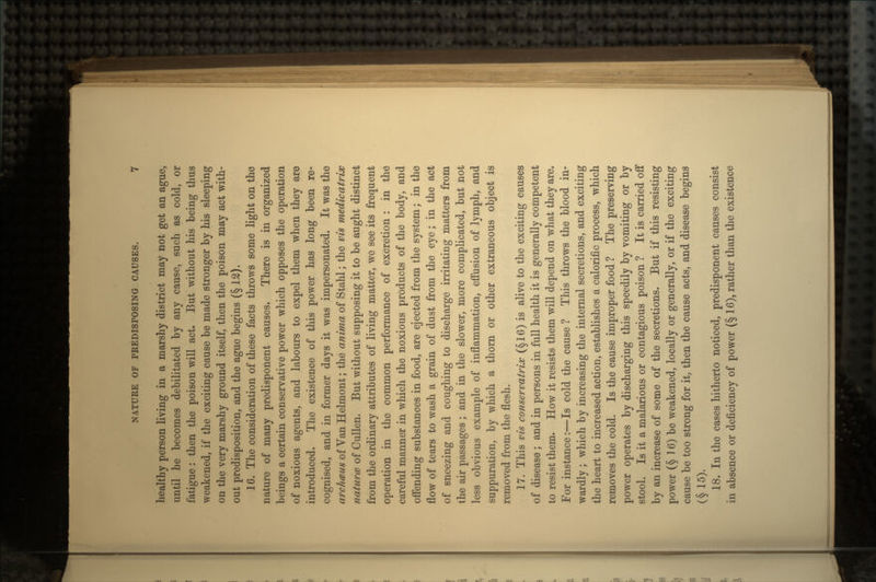 healthy person living in a marshy district may not get an ague, until he becomes debilitated by any cause, such as cold, or fatigue : then the poison will act. But without his being thus weakened, if the exciting cause be made stronger by his sleeping on the very marshy ground itself, then the poison may act with- out predisposition, and the ague begins (§ 12). 16. The consideration of these facts throws some light on the nature of many predisponent causes. There is in organized beings a certain conservative power which opposes the operation of noxious agents, and labours to expel them when they are introduced. The existence of this power has long been re- cognised, and in former days it was impersonated. It was the archcBiis of Van Helmont; the anima of Stahl; the vis medicatrix natures of Cullen. But without supposing it to be aught distinct from the ordinary attributes of living matter, we see its frequent operation in the common performance of excretion : in the careful manner in which the noxious products of the body, and offending substances in food, are ejected from the system; in the flow of tears to wash a grain of dust from the eye; in the act of sneezing and coughing to discharge irritating matters from the air passages; and in the slower, more complicated, but not less obvious example of inflammation, effusion of lymph, and suppuration, by which a thorn or other extraneous object is removed from the flesh. 17. This vis conservatrix (§16) is alive to the exciting causes of disease ; and in persons in full health it is generally competent to resist them. How it resists them will depend on what they are. For instance:—Is cold the cause ? This throws the blood in- wardly ; which by increasing the internal secretions, and exciting the heart to increased action, establishes a calorific process, which removes the cold. Is the cause improper food ? The preserving power operates by discharging this speedily by vomiting or by stool. Is it a malarious or contagious poison ? It is carried off by an increase of some of the secretions. But if this resisting power (§ 16) be weakened, locally or generally, or if the exciting cause be too strong for it, then the cause acts, and disease begins (§ 15). 18. In the cases hitherto noticed, predisponent causes consist in absence or deficiency of power (§ 16), rather than the existence