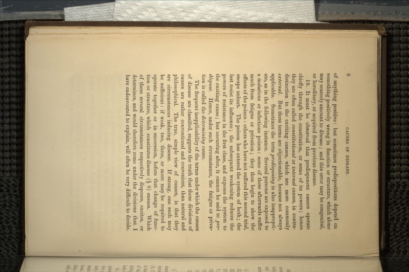 CAUSES OF DISEASE. of anything positive: but sometimes predispositions depend on something positively wrong in function or structure, which alone may scarcely amount to disease ; and this error may be congenital, or hereditary, or acquired from previous disease. 19. It must be observed that predisponent causes operate chiefly through the constitution, or some of its powers; hence they are often called constitutional or internal causes, in contra- distinction to the exciting causes, which are more commonly external. But these terms are objectionable, because not always applicable. Sometimes the term predisposing is also inappropri- ate, as in the following instance. Several persons are exposed to a malarious or infectious poison: some of these afterwards suffer much from fatigue or privation; they then begin to show the effects of the poison : others who have not suffered this second trial, escape unhurt. The poison has entered the system of both; the last resist its influence; the subsequent weakening reduces the powers of resistance in the first class, and exposes the system to the exciting cause; but occurring after, it cannot be said to pre- dispose. Hence, under such circumstance, the fatigue or priva- tion is called the determining cause. The frequent inapplicability of the terms under which the causes of disease are classified, suggests the truth that these divisions of causes are rather conventional and convenient, than natural and philosophical. The true, simple view of causes, is that they are circumstances inducing disease. If strong, one such may be sufficient: if weak, two, three, or more may be required to operate together or in succession, before that change of func- tion or structure, which constitutes disease (§ 8) ensues. Which of these several circumstances respectively disposes, excites, or determines, and would therefore come under the divisions that I have endeavoured to explain, will often be very difficult to decide.