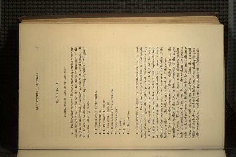 SECTION II. PREDISPOSING CAUSES OF DISEASE. 20. Predisposing causes of disease commonly consist of various circumstances which influence the functions or structures of the body in an unfavourable manner, yet short of actual disease. It will be useful to illustrate them by examples, which I will group under the following heads. I. DEBILITATING INFLUENCES. II. EXCITEMENT. III. PREVIOUS DISEASE. IV. PRESENT DISEASE. V. HEREDITARY CONSTITUTION. VI. TEMPERAMENT. VII. AGE. VIII. SEX. IX. OCCUPATION. I. DEBILITATING CAUSES OF PREDISPOSITION are the most numerous of any. So we might expect from the fact that consti- tutional strength generally implies power of resisting disease (§§ 16, 17). The weakness which renders the body liable to disease is that especially which enfeebles the heart, and impairs the tone of the arteries : it is often accompanied with an unusual suscep- tibility of the nervous system, which increases the liability of the body to suffer. The following are the chief of this class. 21. (a.) Imperfect nourishment, from defect either in the quantity or quality of the food, or from incapacity of the diges- tive powers. This in itself may cause many diseases, particu- larly of digestion and nutrition; but it also weakens the power to resist cold, and produces a liability to low fevers and inflamma- tions, epidemic and contagious disorders. Thus the suscepti- bility of the body to cold and to infection, when fasting, is gene- rally acknowledged ; and the rapid propagation of infectious dis-