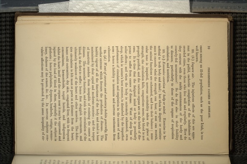 eases among an ill-fed population, such as the poor Irish, is too well known. 22. (b.) Impure air. The injurious effects of this are appa- rent in the pallid, cachectic complexion of the inhabitants of crowded cities, even those who live well and regularly. How do they contrast with the ruddy countenances of the hardy and coarsely-fed mountaineer! So do they also in their liability to diseases, particularly to those of the organs of respiration circulation, and nutrition. 23. (c.) Excessive exertion of body or mind. Exercise is be- neficial to both body and mind; but when in degree or continu- ance it exceeds what the strength can bear, or rest can recruit, the animal functions are exhausted, and lose their balance ; mus- cular tone is impaired, nervous excitability takes the place of strength, the circulation fails, congestions ensue, the blood is not properly purified, and the various organs are on the brink of dis- ease. It is thus that the fatigued mind or body is peculiarly prone to suffer from causes of disease. Want of sleep has si- milar effects; and when the body is extremely exhausted, even sleep, which is nature's best restorer, is disturbed by the imperfect performance of circulation and respiration in the excess of weak- ness : hence a liability to insomnia and nervous excitement from exhaustion. 24. (d.) Want of exercise and sedentary habits generally, form another extreme which favours the production of disease. The healthy vigour of all the functions of the body and mind is best maintained by their equal and moderate exercise; and the torpor of inactivity renders them incapable of resisting the causes of disease. The muscular function, and with it the circulation of the blood, is the first to suffer; hence first sluggish movements, and ultimately weakness of the heart and other muscles. The defec- tive circulation is felt most at parts at a distance from the heart, hence cold extremities, dry skin, congested liver, with its frequent concomitants, hemorrhoids, torpid bowels, and indigestion: whilst the heart itself and the organs near it maybe oppressed and injured by the load of blood in them, especially if the subject is plethoric ; hence palpitation, dyspnoea, headache, vertigo, somno- lency, dulness of the senses, &c. &c. In nervous subjects con- vulsive affections may be promoted by the same inequality of cir-