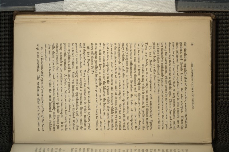 the circulation, especially that of the surface, causes internal con- gestions, and directly lowers all the vital energies. Hence the most malignant forms of epidemic fever in this country are ob- served to prevail towards the close of very severe winters; and all diseases may then assume a typhoid type. This is observed chiefly among the lower orders, whose means do not enable them to pro- tect themselves sufficiently against the inclemencies of the season. We have before adverted to the striking manner in which cold dis- poses the body to suffer from malaria. 27. (g.) Habitual intemperance with intoxicating liquors. There is probably, in this country, no source of disease more fer- tile than this. Besides many which it excites, it predisposes the body to attacks of fever, erysipelas, dysentery, cholera, dropsy, rheumatic and urinary diseases; and if it do not increase the proneness to inflammatory disorders, the habit of intemperance certainly disposes them to unfavourable terminations, and causes many a victim to sink after accidents and operations, which would be comparatively trifling in a sober subject. Nor can we wonder at the pernicious effects of this kind of excess, when we consider the weakened state of function and structure which stimulating drinks induce, especially in the organs which they most directly affect, the stomach, the liver, the kidneys, the heart, and the brain. We shall soon have to explain how such an unsound state of these organs peculiarly impairs the powers of the body to resist or throw off disease (§ 17). 28. (/*.) Depressing passions of the mind, such as fear, grief, and despondency. Many are the instances in which numbers as well as individuals have escaped a prevalent disease, until de- pressed by some unhappy event or apprehension, and then they have fallen victims. Such was instanced in the ill-fated Walche- ren expedition, and in many passages in the history of armies in pestilential countries. A defeat, a failure, or even bad news, made many succumb to the pestilence who had before escaped. It is a common remark, that when a contagious or epidemic disease pre- vails, those who take most precautions frequently suffer, because they are timid and fearful, whilst the stout-hearted and reckless are unscathed. 29. (i.) Excessive and repeated evacuations, either of the blood or of some secretion. The weakening effect of a large loss of
