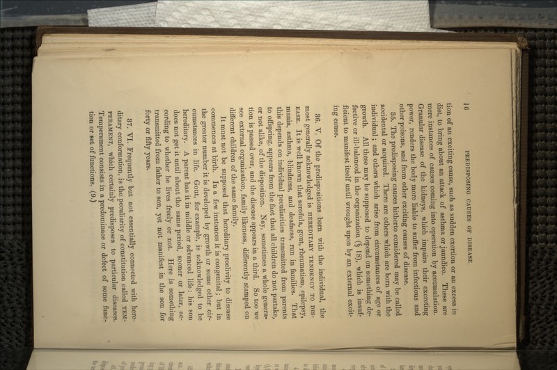 tion of an exciting cause, such as sudden exertion or an excess in diet, to bring about an attack of asthma or jaundice. These are mere instances of causes coming into operation by accumulation. Granular disease of the kidneys, which impairs their excreting power, renders the body more liable to suffer from infectious and other poisons, and from other exciting causes of disease. 35. The predisposing causes hitherto considered may be called accidental or acquired. There are others which are born with the individual; and others which arise from circumstances of age or growth. All these may be supposed to depend on something de- fective or ill-balanced in the organization (| 18), which is insuf- ficient to manifest itself until wrought upon by an external excit- ing cause. 36. V. Of the predispositions born with the individual, the most generally acknowledged is HEREDITARY TENDENCY TO DIS- EASE. It is well known that scrofula, gout, rheumatism, epilepsy, mania, asthma, blindness, and deafness, run in families. That this depends on individual peculiarities transmitted from parents to offspring, appears from the fact that all children do not partake, or not alike, of the disposition. Nay, sometimes a whole genera- tion is passed over, and the disease appears in a third. So too we see external organization, family likeness, differently stamped on different children of the same family. It must not be supposed that hereditary proclivity to disease commences at birth. In a few instances it is congenital; but in the greater number it is developed by growth or some other cir- cumstances in life. Gout, for example, is acknowledged to be hereditary. A parent has it in middle or advanced life : his son does not get it until about the same period, sooner or later, ac- cording to whether he lives freely or not. Here is something transmitted from father to son, yet not manifest in the son for forty or fifty years. 37. VI. Frequently but not essentially connected with here- ditary conformation, is the. peculiarity of constitution called TEM- PERAMENT, which certainly predisposes to particular diseases. Temperament consists in a predominace or defect of some func- tion or Bet of functions. (9.)
