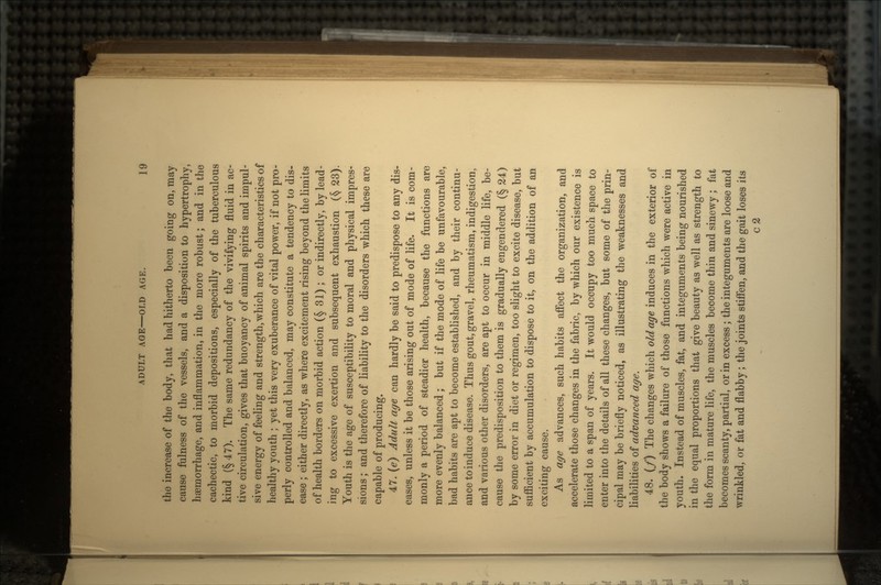 the increase of the body, that had hitherto been going on, may cause fulness of the vessels, and a disposition to hypertrophy, haemorrhage, and inflammation, in the more robust; and in the cachectic, to morbid depositions, especially of the tuberculous kind (§47). The same redundancy of the vivifying fluid in ac- tive circulation, gives that buoyancy of animal spirits and impul- sive energy of feeling and strength, which are the characteristics of healthy youth ; yet this very exuberance of vital power, if not pro- perly controlled and balanced, may constitute a tendency to dis- ease ; either directly, as where excitement rising beyond the limits of health borders on morbid action (§ 31) ; or indirectly, by lead- ing to excessive exertion and subsequent exhaustion (§ 23). Youth is the age of susceptibility to moral and physical impres- sions ; and therefore of liability to the disorders which these are capable of producing. 47. (e) Adult age can hardly be said to predispose to any dis- eases, unless it be those arising out of mode of life. It is com- monly a period of steadier health, because the functions are more evenly balanced; but if the mode of life be unfavourable, bad habits are apt to become established, and by their continu- ance to induce disease. Thus gout, gravel, rheumatism, indigestion, and various other disorders, are apt to occur in middle life, be- cause the predisposition to them is gradually engendered (§ 24) by some error in diet or regimen, too slight to excite disease, but sufficient by accumulation to dispose to it, on the addition of an exciting cause. As age advances, such habits affect the organization, and accelerate those changes in the fabric, by which our existence is limited to a span of years. It would occupy too much space to enter into the details of all these changes, but some of the prin- cipal may be briefly noticed, as illustrating the weaknesses and liabilities of advanced age. 48. (/) The changes which old age induces in the exterior of the body shows a failure of those functions which were active in youth. Instead of muscles, fat, and integuments being nourished in the equal proportions that give beauty as well as strength to the form in mature life, the muscles become thin and sinewy; fat becomes scanty, partial, or in excess; the integuments are loose and wrinkled, or fat and flabby; the joints stiffen, and the gait loses its