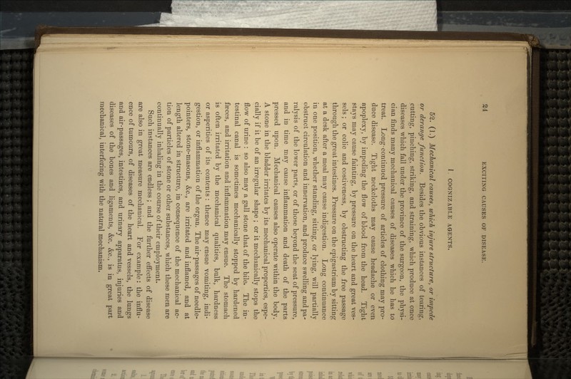 1. COGNIZABLE AGENTS. 52. (1.) Mechanical causes, which injure structure, or impede or derange function. Besides the obvious instances of tearing, cutting, pinching, striking, and straining, which produce at once diseases which fall under the province of the surgeon, the physi- cian finds many mechanical causes of diseases which he has to treat. Long-con tinned pressure of articles of clothing may pro- duce disease. Tight neckcloths may cause headache or even apoplexy, by impeding the flow of blood from the head. Tight stays may cause fainting, by pressure on the heart and great ves- sels ; or colic and costiveness, by obstructing the free passage through the great intestines. Pressure on the epigastrium by sitting at a desk after a meal may cause indigestion. Long continuance in one position, whether standing, sitting, or lying, will partially obstruct circulation and innervation, and produce swelling and pa* ralysis of the lower parts, or of those beyond the seat of pressure, and in time may cause inflammation and death of the parts pressed upon. Mechanical causes also operate within the body. A stone in the bladder irritates by its mechanical properties, espe- cially if it be of an irregular shape ; or it mechanically stops the flow of urine : so also may a gall stone that of the bile. The in- testinal canal is sometimes mechanically stopped by hardened faeces, and irritation and inflammation may ensue. The stomach is often irritated by the mechanical qualities, bulk, hardness or asperities of its contents : thence may ensue vomiting, indi- gestion, or inflammation of the organ. The air-passages of needle- pointers, stone-masons, &c., are irritated and inflamed, and at length altered in structure, in consequence of the mechanical ac- tion of particles of stone or other substances, which these men are continually inhaling in the course of their employment. Such instances are endless ; and the further effects of disease are also in great measure mechanical. For example: the influ- ence of tumours, of diseases of the heart and vessels, the lungs and air-passages, intestines, and urinary apparatus, injuries and diseases of the bones and ligaments, &c. &c., is in great part mechanical, interfering with the natural mechanism.