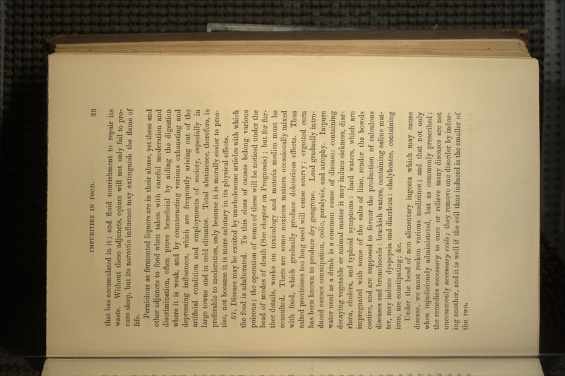 that has accumulated in it; and fluid nourishment to repair its waste. Without these adjuncts, opium will not only fail to pro- cure sleep, but its narcotic influence may extinguish the flame of life. Pernicious as fermented liquors are in their abuse, yet these and other adjuncts to food when taken with careful moderation and discrimination, often prove beneficial by aiding the digestion where it is weak, and by counteracting various exhausting and depressing influences, which are frequently arising out of the artificial condition and employments of society, especially in large towns and in cold climates. Total abstinence, therefore, is preferable to moderation, only because it is morally easier to prac- tise, not because it is more salutary in its physical effects. 57. Disease maybe excited by unwholesome articles with which the food is adulterated. To this class of causes belong various poisons; the operation of some of these will be noticed under the head of modes of death (See chapter on Prognosis) ; but for fur- ther details, works on toxicology and materia medica must be consulted. There are some noxious matters occasionally mixed with food, which gradually produce deleterious effects. Thus salted provisions too long used will cause scurvy; ergotted corn has been known to produce dry gangrene. Lead gradually intro- duced causes constipation, colic, paralysis, and atrophy. Impure water used as a drink is a common cause of disease: containing decaying vegetable or animal matter it may induce sickness, diar- rhoea, cholera, and typhoid symptoms : hard waters, which are impregnated with some of the salts of lime, render the bowels costive, and are supposed to favour the production of calculous diseases and bronchocele : brackish waters, containing saline mat- ter, may induce dyspepsia and diarrhoea: chalybeates, containing iron, are constipating; &c. Under the head of non alimentary ingesta which may cause disease, we must reckon various medicines; and that not only when injudiciously administered, but as commonly prescribed: the remedies necessary to cure or relieve many diseases are not uncommonly necessary evils; they remove one disorder by induc- ing another, and it is well if the evil thus induced is the smaller of the two.