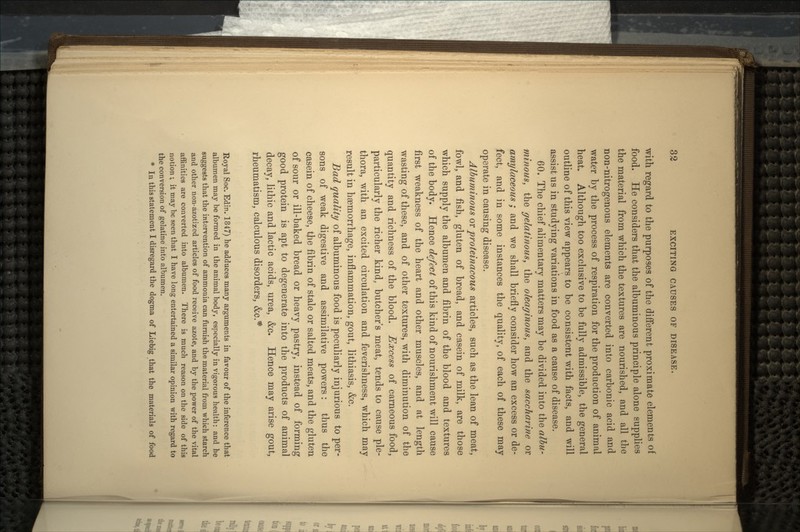 with regard to the purposes of the different proximate elements of food. He considers that the albuminous principle alone supplies the material from which the textures are nourished, and all the non-nitrogenous elements are converted into carbonic acid and water by the process of respiration for the production of animal heat. Although too exclusive to be fully admissible, the general outline of this view appears to be consistent with facts, and will assist us in studying variations in food as a cause of disease. 60. The chief alimentary matters may be divided into the albu- minous, the gelatinous, the oleaginous, and the saccharine or amylaceous; and we shall briefly consider how an excess or de- fect, and in some instances the quality, of each of these may operate in causing disease. Albuminous m proteinacous articles, such as the lean of meat, fowl, and fish, gluten of bread, and casein of milk, are those which supply the albumen and fibrin of the blood and textures of the body. Hence defect of this kind of nourishment will cause first weakness of the heart and other muscles, and at length wasting of these, and of other textures, with diminution of the quantity and richness of the blood. Excess of carneous food, particularly the richer kind, butcher's meat, tends to cause ple- thora, with an excited circulation and feverishness, which may result in haemorrhage, inflammation, gout, lithiasis, &c. Bad quality of albuminous food is peculiarly injurious to per- sons of weak digestive and assimilative powers: thus the casein of cheese, tjie fibrin of stale or salted meats, and the gluten of sour or ill-baked bread or heavy pastry, instead of forming good protein is apt to degenerate into the products of animal decay, lithic and lactic acids, urea, &c. Hence may arise gout, rheumatism, calculous disorders, &c.* Royal Soc. Edin. 1847) he adduces many arguments in favour of the inference that albumen may be formed in the animal body, especially in vigorous health: and he suggests that the intervention of ammonia can furnish the material from which starch and other non-azotized articles of food receive azote, and by the power of the vital affinities are converted into albumen. There is much reason on the side of this notion ; it may be seen that I have long entertained a similar opinion with regard to the conversion of gelatine into albumen. In this statement I disregard the dogma of Liebig that the materials of food *