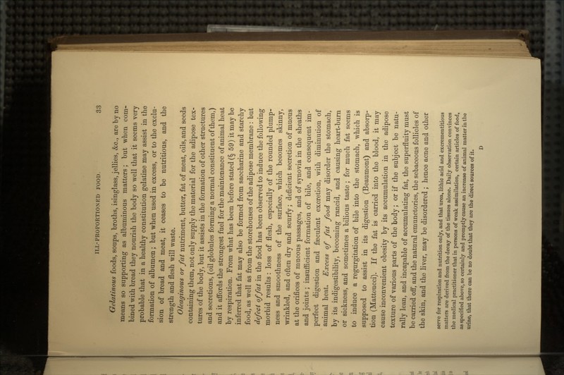 Gelatinous foods, soups, broths, isinglass, jellies, &c., are by no means so supporting as albuminous matters; but when com- bined with bread they nourish the body so well that it seems very probable that in a healthy constitution gelatine may assist in the formation of albumen; but when used in excess, or to the exclu- sion of bread and meat, it ceases to be nutritious, and the strength and flesh will waste. Oleaginous or fat nutriment, butter, fat of meat, oils, and seeds containing them, not only supply the material for the adipose tex- tures of the body, but it assists in the formation of other structures and secretions, (oil globules forming a normal constituent of them,) and it affords the strongest fuel for the maintenance of animal heat by respiration. From what has been before stated (§ 59) it may be inferred that fat may also be formed from saccharine and starchy food, as well as from the storehouses of the adipose membrane: but defect of fat in the food has been observed to induce the following morbid results: loss of flesh, especially of the rounded plump- ness and smoothness of the surface, which becomes skinny, wrinkled, and often dry and scurfy; deficient secretion of mucus at the orifices of mucous passages, and of synovia in the sheaths and joints; insufficient formation of bile, and consequent im- perfect digestion and faeculent excretion, with diminution of animal heat. Excess of fat food may disorder the stomach, by its indigestibility, becoming rancid, and causing heart-burn or sickness, and sometimes a bilious taste; for much fat seems to induce a regurgitation of bile into the stomach, which is supposed to assist in its digestion (Beaumont) and absorp- tion (Matteucci). If the fat is carried into the blood, it may cause inconvenient obesity by its accumulation in the adipose texture of various parts of the body; or if the subject be natu- rally lean, and incapable of accumulating fat, the superfluity must be carried off, and the natural emunctories, the sebaceous follicles of the skin, and the liver, may be disordered ; hence acne and other serve for respiration and nutrition only, and that urea, lithic acid and excremerititious matters are derived from the decay of the tissues alone. Daily observation convinces the medical practitioner that in persons of weak assimilation, certain articles of food, as specified above, so certainly and promptly cause an increase of animal matter in the urine, that there can be no doubt that they are the direct sources of it. D