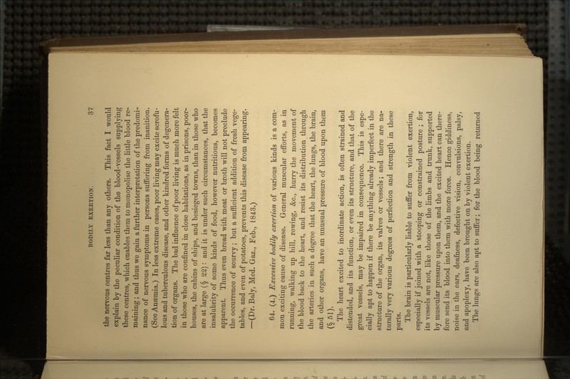 the nervous centres far less than any others. This fact I would explain by the peculiar condition of the blood-vessels supplying these centres, which enables them to monopolise the little blood re- maining ; and thus we gain a further interpretation of the predomi- nance of nervous symptoms in persons suffering from inanition. (See Anaemia.) In less extreme cases, poor living may excite scrofu- lous and tuberculous disease, and other kindred forms of degenera- tion of organs. The bad influence of poor living is much more felt in those who are confined in close habitations, as in prisons, poor- houses, the cabins of ships, and besieged towns, than in those who are at large (§ 22): and it is under such circumstances, that the insalubrity of some kinds of food, however nutritious, becomes apparent. Thus even bread with meat or broth will not preclude the occurrence of scurvy; but a sufficient addition of fresh vege- tables, and even of potatoes, prevents this disease from appearing. -(Dr.Baly, Med. Gaz., Feb., 1843.) 64. (4.) Excessive bodily exertion of various kinds is a com- mon exciting cause of disease. General muscular efforts, as in running, walking up hill, rowing, &c., hurry the movement of the blood back to the heart, and resist its distribution through the arteries in such a degree that the heart, the lungs, the brain, and other organs, have an unusual pressure of blood upon them (§ si). The heart excited to inordinate action, is often strained and distended, and its function, or even its structure, and that of the great vessels, may be impaired in consequence. This is espe- cially apt to happen if there be anything already imperfect in the structure of the organ, its valves or vessels; and there are na- turally very various degrees of perfection and strength in these parts. The brain is particularly liable to suffer from violent exertion, especially if joined with a stooping or constrained posture ; for its vessels are not, like those «f the limbs and trunk, supported by muscular pressure upon them, and the excited heart can there- fore send its blood into them with more force. Hence giddiness, noise in the ears, deafness, defective vision, convulsions, palsy, and apoplexy, have been brought on by violent exertion. The lungs are also apt to suffer; for the blood being returned