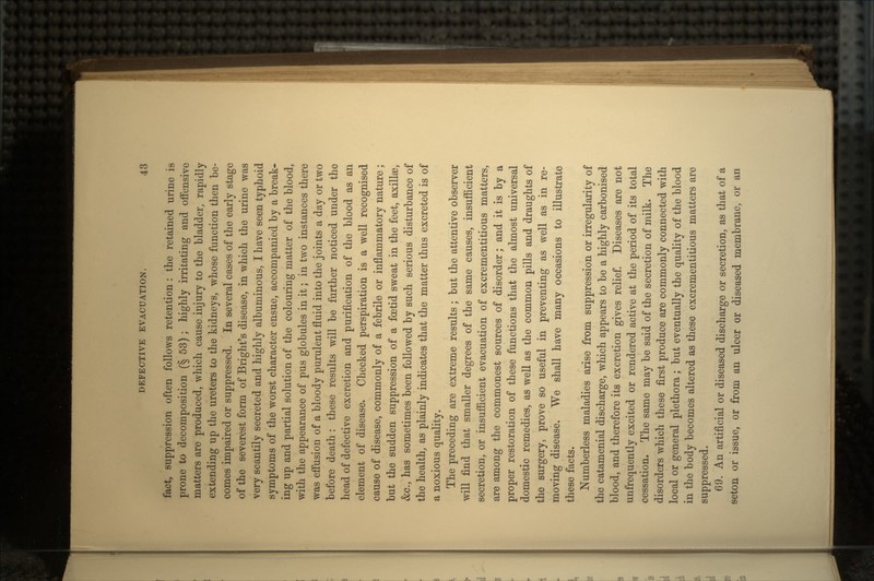 fact, suppression often follows retention : the retained urine is prone to decomposition (§ 53) ; highly irritating and offensive matters are produced, which cause injury to the bladder, rapidly extending up the ureters to the kidneys, whose function then he- comes impaired or suppressed. In several cases of the early stage of the severest form of Bright's disease, in which the urine was very scantily secreted and highly albuminous, I have seen typhoid symptoms of the worst character ensue, accompanied by a break- ing up and partial solution of the colouring matter of the blood, with the appearance of pus globules in it; in two instances there was effusion of a bloody purulent fluid into the joints a day or two before death : these results will be further noticed under the head of defective excretion and purification of the blood as an element of disease. Checked perspiration is a well recognised cause of disease, commonly of a febrile or inflammatory nature; but the sudden suppression of a foetid sweat in the feet, axilla3, &c., has sometimes been followed by such serious disturbance of the health, as plainly indicates that the matter thus excreted is of a noxious quality. The preceding are extreme results ; but the attentive observer will find that smaller degrees of the same causes, insufficient secretion, or insufficient evacuation of excrementitious matters, are among the commonest sources of disorder; and it is by a proper restoration of these functions that the almost universal domestic remedies, as well as the common pills and draughts of the surgery, prove so useful in preventing as well as in re- moving disease. We shall have many occasions to illustrate these facts. Numberless maladies arise from suppression or irregularity of the catamenial discharge, which appears to be a highly carbonised blood, and therefore its excretion gives relief. Diseases are not unfrequently excited or rendered active at the period of its total cessation. The same may be said of the secretion of milk. The disorders which these first produce are commonly connected with local or general plethora ; but eventually the quality of the blood in the body becomes altered as these excrementitious matters are suppressed. 69. An artificial or diseased discharge or secretion, as that of a seton or issue, or from an ulcer or diseased membrane, or an