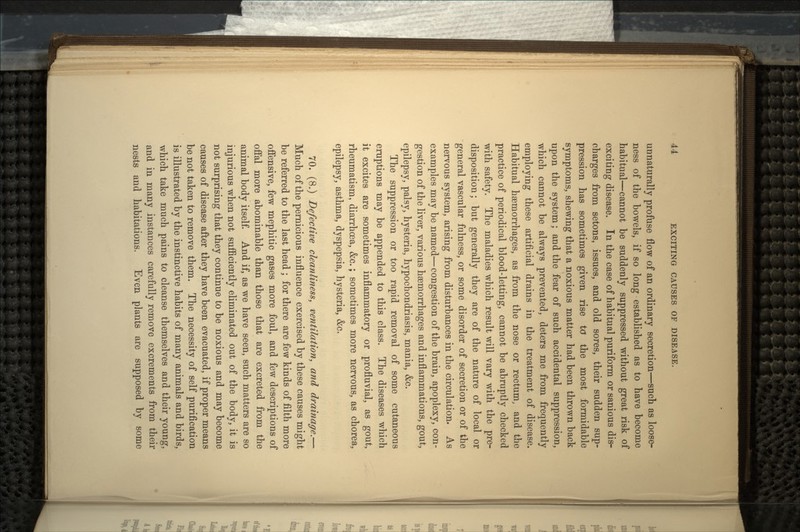 unnaturally profuse flow of an ordinary secretion—such as loose- ness of the bowels, if so long established as to have become habitual—cannot be suddenly suppressed without great risk of exciting disease. In the case of habitual puriform or sanious dis- charges from setons, issues, and old sores, their sudden sup- pression has sometimes given rise to the most formidable symptoms, shewing that a noxious matter had been thrown back upon the system; and the fear of such accidental suppression, which cannot be always prevented, deters me from frequently employing these artificial drains in the treatment of disease. Habitual hemorrhages, as from the nose or rectum, and the practice of periodical blood-letting, cannot be abruptly checked with safety. The maladies which result will vary with the pre- disposition; but generally they are of the nature of local or general vascular fulness, or some disorder of secretion or of the nervous system, arising from disturbances in the circulation. As examples may be named—congestion of the brain, apoplexy, con- gestion of the liver, various hemorrhages and inflammations, gout, epilepsy, palsy, hysteria, hypochondriasis, mania, &c. The suppression or too rapid removal of some cutaneous eruptions may be appended to this class. The diseases which it excites are sometimes inflammatory or profhrvial, as gout, rheumatism, diarrhoea, &c.; sometimes more nervous, as chorea, epilepsy, asthma, dyspepsia, hysteria, &c. 70. (8.) Defective cleanliness, ventilation., and drainage.— Much of the pernicious influence exercised by these causes might be referred to the last head; for there are few kinds of filth more offensive, few mephitic gases more foul, and few descriptions of offal more abominable than those that are excreted from the animal body itself. And if, as we have seen, such matters are so injurious when not sufficiently eliminated out of the body, it is not surprising that they continue to be noxious and may become causes of disease after they have been evacuated, if proper means be not taken to remove them. The necessity of self purification is illustrated by the instinctive habits of many animals and birds, which take much pains to cleanse themselves and their young, and in many instances carefully remove excrements from their nests and habitations. Even plants are supposed by some