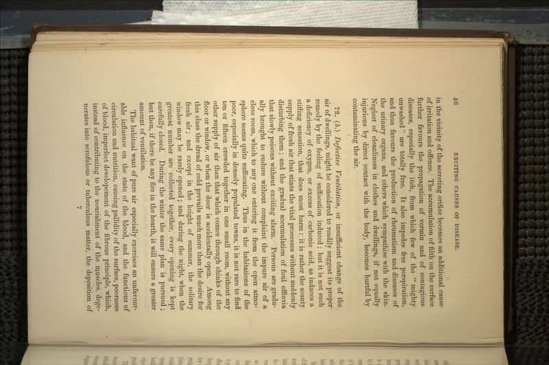 in the vicinity of the secreting orifice becomes an additional cause of irritation and offence. The accumulation of filth on the surface further favours the propagation of vermin and of contagious diseases, especially the itch, from which few of the  mighty unwashed are totally free. It also impedes free perspiration, and thus favours the production of rheumatism and diseases of the urinary organs, and others which sympathise with the skin. Neglect of cleanliness in clothes and dwellings, if not equally injurious by direct contact with the body, becomes hurtful by contaminating the air. 72. (#.) Defective Ventilation, or insufficient change of the air of dwellings, might be considered to readily suggest its proper remedy by the feeling of suffocation induced ; but it is not such a deficiency of oxygen, or excess of carbonic acid, as induces a stifling sensation, that does most harm: it is rather the scanty supply of fresh air that stints the vital processes without suddenly disturbing them; and the gradual accumulation of foul effluvia that slowly poisons without exciting alarm. Persons are gradu- ally brought to endure without complaint the impure air of a close room, which to any one entering it from the open atmo- sphere seems quite suffocating. Thus in the habitations of the poor, especially in densely populated towns, it is not rare to find ten or fifteen crowded together in one small room, without any other supply of air than that which comes through chinks of the floor or window, or when the door is accidentally open. Among this class the dread of cold prevails much more than the desire for fresh air; and except in the height of summer, the solitary window may be rarely opened; and during the night, when the greatest number are collected together, every opening is kept carefully closed. During the winter the same plan is pursued; but then, if there be any fire in the hearth, it will ensure a greater amount of ventilation. The habitual want of pure air especially exercises an unfavour- able influence on the state of the blood, and the functions of circulation and nutrition, causing pallidity of the surface, poorness of blood, imperfect developement of the fibrous principle, which, instead of contributing to the nourishment of the muscles, dege- nerates into scrofulous or tuberculous matter, the deposition of