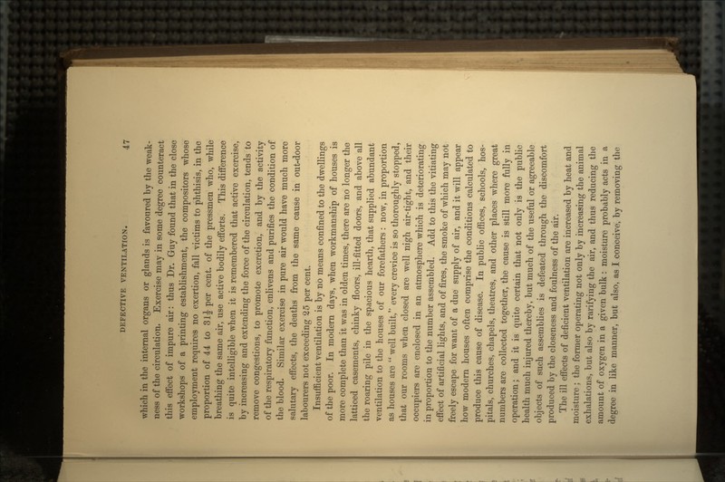 which in the internal organs or glands is favoured by the weak- ness of the circulation. Exercise may in some degree counteract this effect of impure air: thus Dr. Guy found that in the close workshops of a printing establishment, the compositors whose employment requires no exertion, fall victims to phthisis, in the proportion of 44 to 31J per cent, of the pressmen who, while breathing the same air, use active bodily efforts. This difference is quite intelligible when it is remembered that active exercise, by increasing and extending the force of the circulation, tends to remove congestions, to promote excretion, and by the activity of the respiratory function, enlivens and purifies the condition of the blood. Similar exercise in pure air would have much more salutary effects, the deaths from the same cause in out-door labourers not exceeding 25 per cent. Insufficient ventilation is by no means confined to the dwellings of the poor. In modern days, when workmanship of houses is more complete than it was in olden times, there are no longer the latticed casements, chinky floors, ill-fitted doors, and above all the roaring pile in the spacious hearth, that supplied abundant ventilation to the houses of our forefathers : now, in proportion as houses are  well built, every crevice is so thoroughly stopped, that our rooms when closed are well nigh air-tight, and their occupiers are enclosed in an atmosphere which is deteriorating in proportion to the number assembled. Add to this the vitiating effect of artificial lights, and of fires, the smoke of which may not freely escape for want of a due supply of air, and it will appear how modern houses often comprise the conditions calculated to produce this cause of disease. In public offices, schools, hos- pitals, churches, chapels, theatres, and other places where great numbers are collected together, the cause is still more fully in operation; and it is quite certain that not only is the public health much injured thereby, but much of the useful or agreeable objects of such assemblies is defeated through the discomfort produced by the closeness and foulness of the air. The ill effects of deficient ventilation are increased by heat and moisture ; the former operating not only by increasing the animal exhalations, but also by rarifying the air, and thus reducing the amount of oxygen in a given bulk : moisture probably acts in a degree in like manner, but also, as I conceive, by removing the