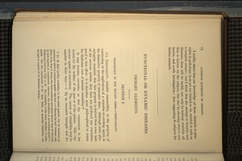 I readily admit that our knowledge of these elements or prin- ciples in pathology, is as yet too limited to be entitled to rank as a complete science; but I think that the attempt to describe and illustrate them will be useful, not only by making available all that is known on the subject, but also by shewing what is not known, and needs investigation : thus suggesting fit subjects for further research. FUNCTIONAL OR DYNAMIC DISEASES. PRIMARY ELEMENTS. SECTION I. PROPERTIES OF THE MOVING FIBRE.—IRRITABILITY. 111. IRRITABILITY, irritable contractility, or the property of contracting on the application of a stimulus or exciting agent, is the distinctive property of muscular fibre. Although some phy- siologists maintain that this property is derived from some part of the nervous system, they have not produced any conclusive proof to that effect: it is therefore more philosophical to retain the Hallerian view of intrinsic irritability.* It may become. excessive, so that the contraction is too violent for the welfare of the part or of the system. This con- stitutes spasm or convulsion. The excess of irritability may be manifest in three ways:—1. By an excessive strength and de- * Dr. M. Hall ascribes irritability to the spinal marrow; bat he mentions an experiment which is conclusive against this view :— During the half lethargic con- dition of the frog in winter, the entire cerebrum and spinal marrow may be removed, by slow degrees, at considerable intervals ; the circulation is nevertheless good.— Gulstonian Lectures, 1842, p. 60. The irritability of the heart, therefore, is unim- paired. The late experiments of Dr. John Reid, on muscular irritability, are strongly in support of the Hallerian doctrine.
