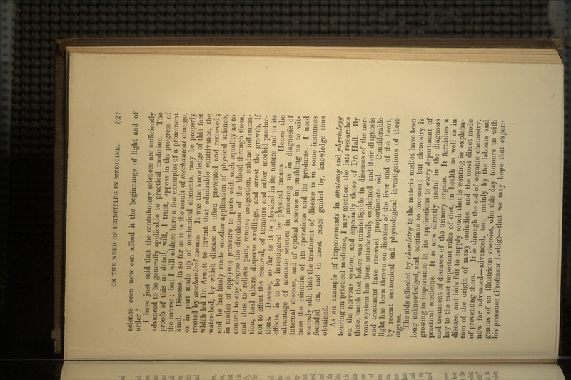 science even now can afford it the beginnings of light and of order ? I have just said that the contributory sciences are sufficiently advanced to be generally applicable to practical medicine. The proofs of this in detail, will, I trust, appear in the progress of the course ; but I will adduce here a few examples of a prominent kind. Disease, in so far as it is the result of mechanical change, or in part made up of mechanical elements, may be properly treated by mechanical means. It was the knowledge of this fact which led Dr. Arnott to invent that admirable contrivance, the water-bed, by which disease is often prevented and removed; and he has lately made another application of physical science, in modes of applying pressure to parts with such equality as to control to any degree the circulation of the blood through them, and thus to relieve pain, remove congestion, subdue inflamma- tion, heal ulcers, disperse swellings, and arrest the growth, if not to effect the removal, of tumours and other morbid produc- tions. Disease, so far as it is physical in its nature and in its effects, is to be investigated by physical means. Hence the advantage of acoustic science in assisting us in diagnosis of internal disease, and of optical science in enabling us to wit- ness the minutia3 of its operations and its products. I need scarcely add, that the treatment of disease is in some instances founded on, and in most cases guided by, knowledge thus obtained. As an example of improvements in anatomy and physiology bearing on practical medicine, I may mention the late researches on the nervous system, and especially those of Dr. Hall. By these, much that before was unintelligible in diseases of the ner- vous system has been satisfactorily explained and their diagnosis and treatment have received proportionate aid. Considerable light has been thrown on diseases of the liver and of the heart, by recent anatomical and physiological investigations of these organs. The aids afforded by chemistry to the materia medica have been long acknowledged, and continue to increase; but chemistry is growing in importance in its applications to every department of practical medicine. It is now directly useful in the diagnosis and treatment of diseases of the urinary organs. It furnishes a key to the most important rules of diet, in health as well as in disease, and bids fair to supply much that is wanting in explana- tion of the origin of many maladies, and the most direct mode of preventing them. It is through the aid of organic chemistry, now far advanced—advanced, too, mainly by the labours and genius of an illustrious chemist, who this day honours us with his presence (Professor Liebig)—that we may hope that experi-