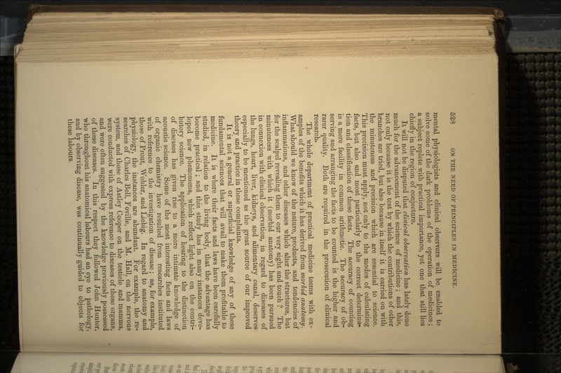 mental physiologists and clinical observers will be enabled to solve some of the dark problems of the operation of medicines; a subject replete with practical importance, yet one that still lies chiefly in the region of conjecture. It will not be disputed that clinical observation has lately done much for the advancement of the science of medicine ; and this, not only because it is the test by which the contributions of other branches are tried, but also because in itself it is carried on with the minuteness and precision which are essential to science. This precision must apply, not only to the modes of calculating facts, but also and most particularly to the correct determina- tion and classification of these facts. The accuracy of counting is a mere facility in common arithmetic. The accuracy of ob- serving and arranging the facts to be counted is the higher and rarer quality. Both are required in the prosecution of clinical research. The whole department of practical medicine teems with ex- amples of the benefits which it has derived from morbid anatomy. What should we know of the nature, products, and tendencies of inflammations, and other diseases which alter the structures, but for the scalpel revealing them to our very sight and touch ? The minuteness with which it (morbid anatomy) has been pursued in connexion with clinical observation, in regard to diseases of the lungs, heart, liver, kidneys, and alimentary canal, deserves especially to be mentioned as the great source of our improved theory and practice in these complaints. It is not a general or superficial knowledge of any of these fundamental sciences that will avail to make them profitable to medicine. It is where their facts and laws have been carefully studied, in relation to the living body, that the advantage has become practical ; and this study has in many instances deve- loped new phenomena, which reflect light also on the contri- butory science. The application of hearing to the distinction of diseases has given rise to a more intimate knowledge of acoustic science. Some of the most interesting facts and laws of organic chemistry have resulted from researches instituted with reference to the investigation of disease; as, for example, those of Prout, Wohler, and Liebig. In regard to anatomy and physiology, the instances are abundant. .For example, the re- searches of Charles Bell, Foville, and M. Hall, on the nervous system, and those of Astley Cooper on the testicle and mamma, were conducted with express reference to diseases of these organs, and were often suggested by the knowledge previously possessed of these diseases. In this respect they followed John Hunter, who throughout his anatomical labours had an eye to pathology, and by observing disease, was continually guided to objects for these labours.